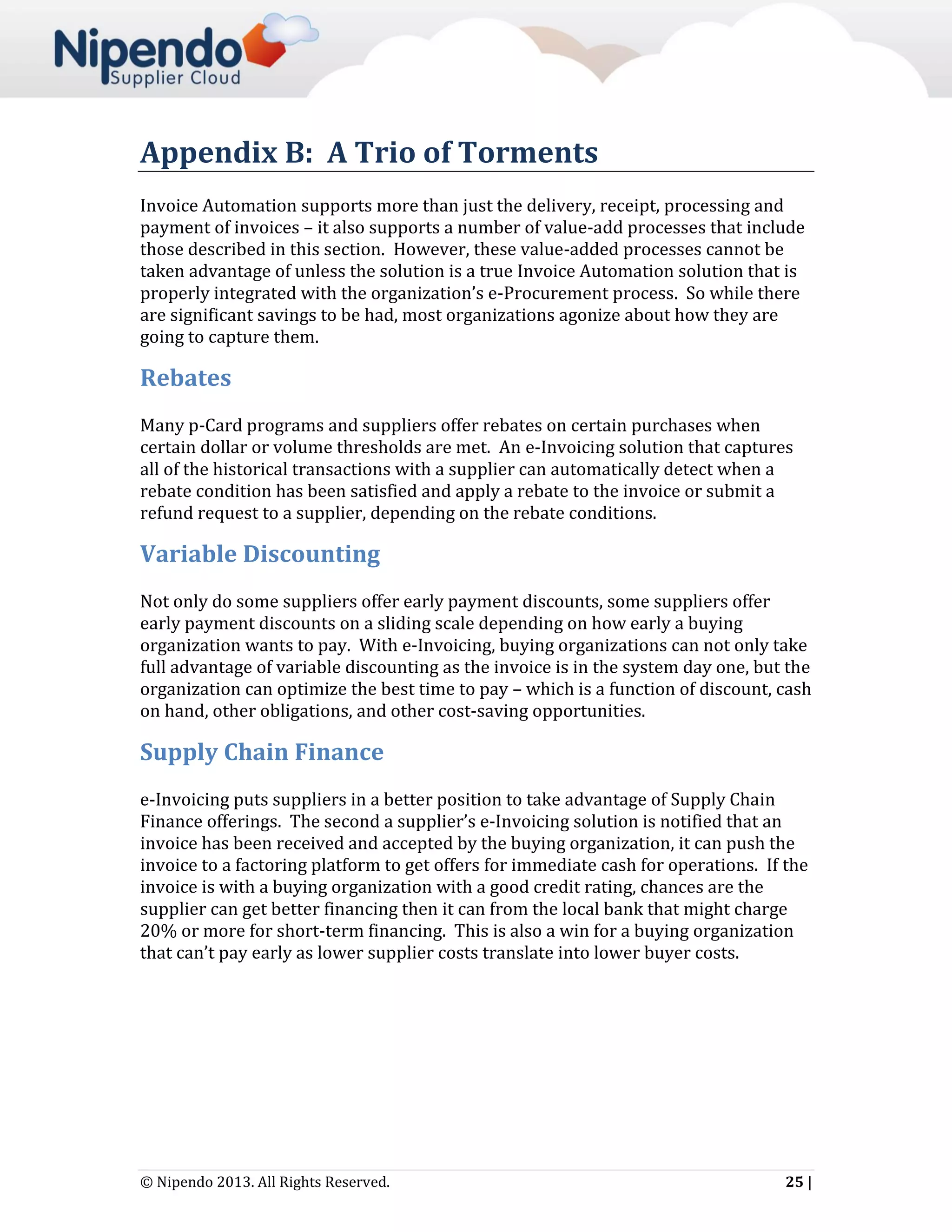 Appendix B: A Trio of Torments
Invoice Automation supports more than just the delivery, receipt, processing and
payment of invoices – it also supports a number of value-add processes that include
those described in this section. However, these value-added processes cannot be
taken advantage of unless the solution is a true Invoice Automation solution that is
properly integrated with the organization’s e-Procurement process. So while there
are significant savings to be had, most organizations agonize about how they are
going to capture them.

Rebates
Many p-Card programs and suppliers offer rebates on certain purchases when
certain dollar or volume thresholds are met. An e-Invoicing solution that captures
all of the historical transactions with a supplier can automatically detect when a
rebate condition has been satisfied and apply a rebate to the invoice or submit a
refund request to a supplier, depending on the rebate conditions.

Variable Discounting
Not only do some suppliers offer early payment discounts, some suppliers offer
early payment discounts on a sliding scale depending on how early a buying
organization wants to pay. With e-Invoicing, buying organizations can not only take
full advantage of variable discounting as the invoice is in the system day one, but the
organization can optimize the best time to pay – which is a function of discount, cash
on hand, other obligations, and other cost-saving opportunities.

Supply Chain Finance
e-Invoicing puts suppliers in a better position to take advantage of Supply Chain
Finance offerings. The second a supplier’s e-Invoicing solution is notified that an
invoice has been received and accepted by the buying organization, it can push the
invoice to a factoring platform to get offers for immediate cash for operations. If the
invoice is with a buying organization with a good credit rating, chances are the
supplier can get better financing then it can from the local bank that might charge
20% or more for short-term financing. This is also a win for a buying organization
that can’t pay early as lower supplier costs translate into lower buyer costs.

© Nipendo 2013. All Rights Reserved.

25 |

 
