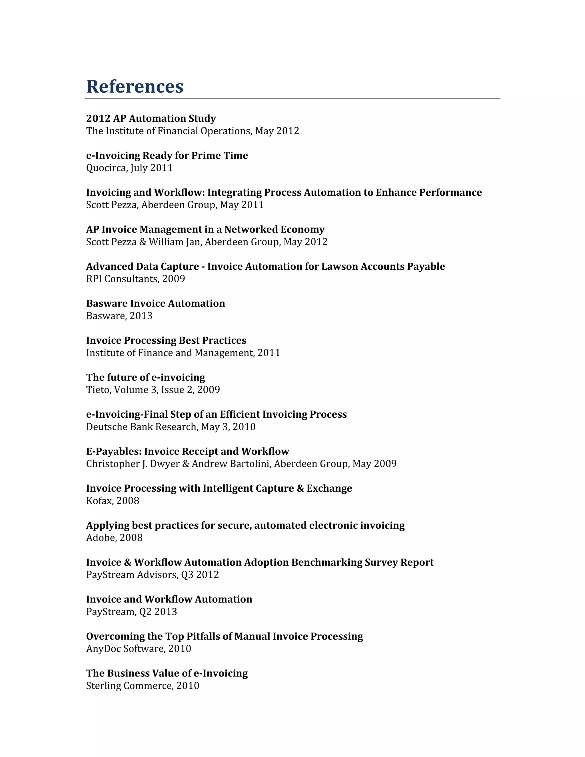 References
2012 AP Automation Study
The Institute of Financial Operations, May 2012
e-Invoicing Ready for Prime Time
Quocirca, July 2011
Invoicing and Workflow: Integrating Process Automation to Enhance Performance
Scott Pezza, Aberdeen Group, May 2011
AP Invoice Management in a Networked Economy
Scott Pezza & William Jan, Aberdeen Group, May 2012
Advanced Data Capture - Invoice Automation for Lawson Accounts Payable
RPI Consultants, 2009
Basware Invoice Automation
Basware, 2013
Invoice Processing Best Practices
Institute of Finance and Management, 2011
The future of e-invoicing
Tieto, Volume 3, Issue 2, 2009
e-Invoicing-Final Step of an Efficient Invoicing Process
Deutsche Bank Research, May 3, 2010
E-Payables: Invoice Receipt and Workflow
Christopher J. Dwyer & Andrew Bartolini, Aberdeen Group, May 2009
Invoice Processing with Intelligent Capture & Exchange
Kofax, 2008
Applying best practices for secure, automated electronic invoicing
Adobe, 2008
Invoice & Workflow Automation Adoption Benchmarking Survey Report
PayStream Advisors, Q3 2012
Invoice and Workflow Automation
PayStream, Q2 2013
Overcoming the Top Pitfalls of Manual Invoice Processing
AnyDoc Software, 2010
The Business Value of e-Invoicing
Sterling Commerce, 2010

 