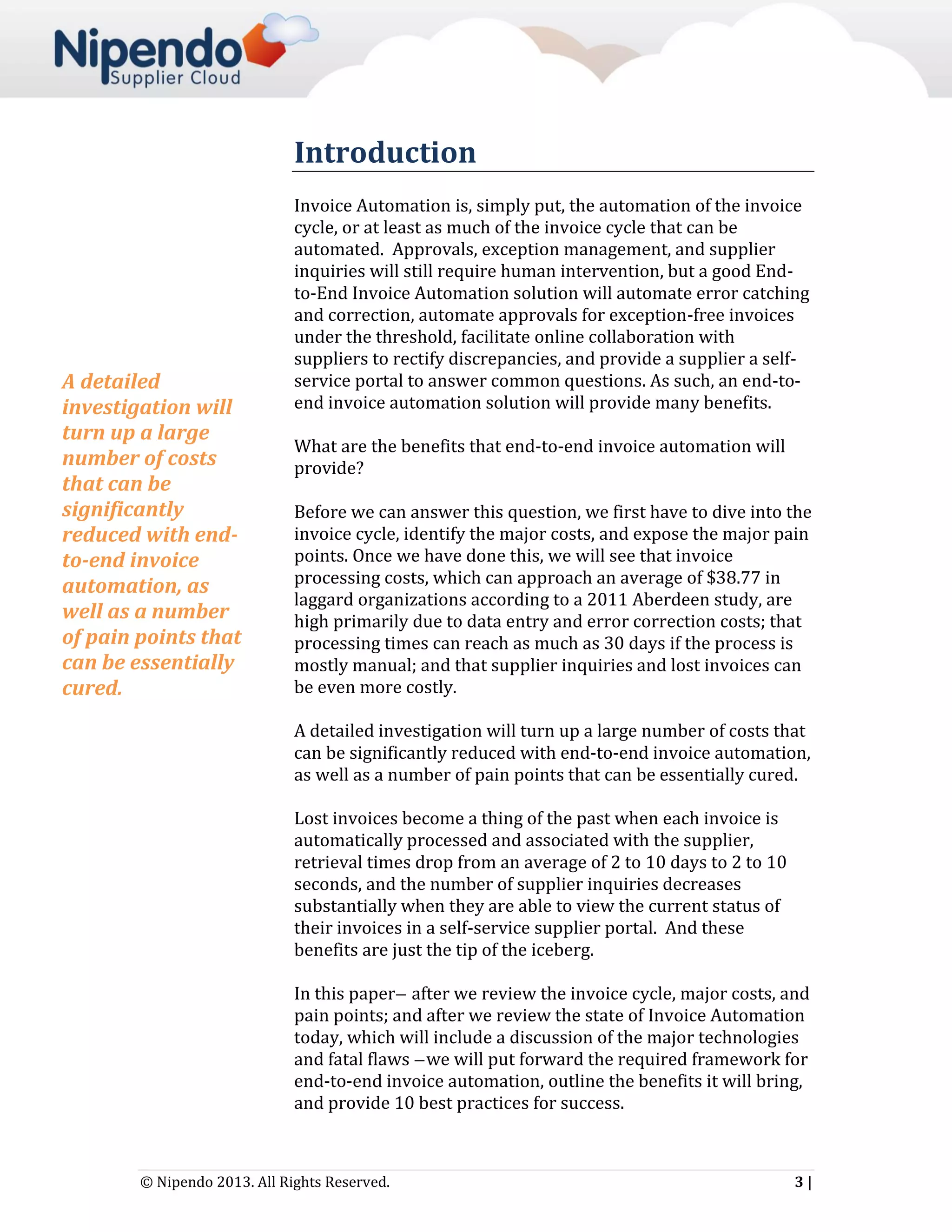 Introduction

A detailed
investigation will
turn up a large
number of costs
that can be
significantly
reduced with endto-end invoice
automation, as
well as a number
of pain points that
can be essentially
cured.

Invoice Automation is, simply put, the automation of the invoice
cycle, or at least as much of the invoice cycle that can be
automated. Approvals, exception management, and supplier
inquiries will still require human intervention, but a good Endto-End Invoice Automation solution will automate error catching
and correction, automate approvals for exception-free invoices
under the threshold, facilitate online collaboration with
suppliers to rectify discrepancies, and provide a supplier a selfservice portal to answer common questions. As such, an end-toend invoice automation solution will provide many benefits.
What are the benefits that end-to-end invoice automation will
provide?
Before we can answer this question, we first have to dive into the
invoice cycle, identify the major costs, and expose the major pain
points. Once we have done this, we will see that invoice
processing costs, which can approach an average of $38.77 in
laggard organizations according to a 2011 Aberdeen study, are
high primarily due to data entry and error correction costs; that
processing times can reach as much as 30 days if the process is
mostly manual; and that supplier inquiries and lost invoices can
be even more costly.
A detailed investigation will turn up a large number of costs that
can be significantly reduced with end-to-end invoice automation,
as well as a number of pain points that can be essentially cured.
Lost invoices become a thing of the past when each invoice is
automatically processed and associated with the supplier,
retrieval times drop from an average of 2 to 10 days to 2 to 10
seconds, and the number of supplier inquiries decreases
substantially when they are able to view the current status of
their invoices in a self-service supplier portal. And these
benefits are just the tip of the iceberg.
In this paper ̶ after we review the invoice cycle, major costs, and
pain points; and after we review the state of Invoice Automation
today, which will include a discussion of the major technologies
and fatal flaws ̶ we will put forward the required framework for
end-to-end invoice automation, outline the benefits it will bring,
and provide 10 best practices for success.

© Nipendo 2013. All Rights Reserved.

3|

 
