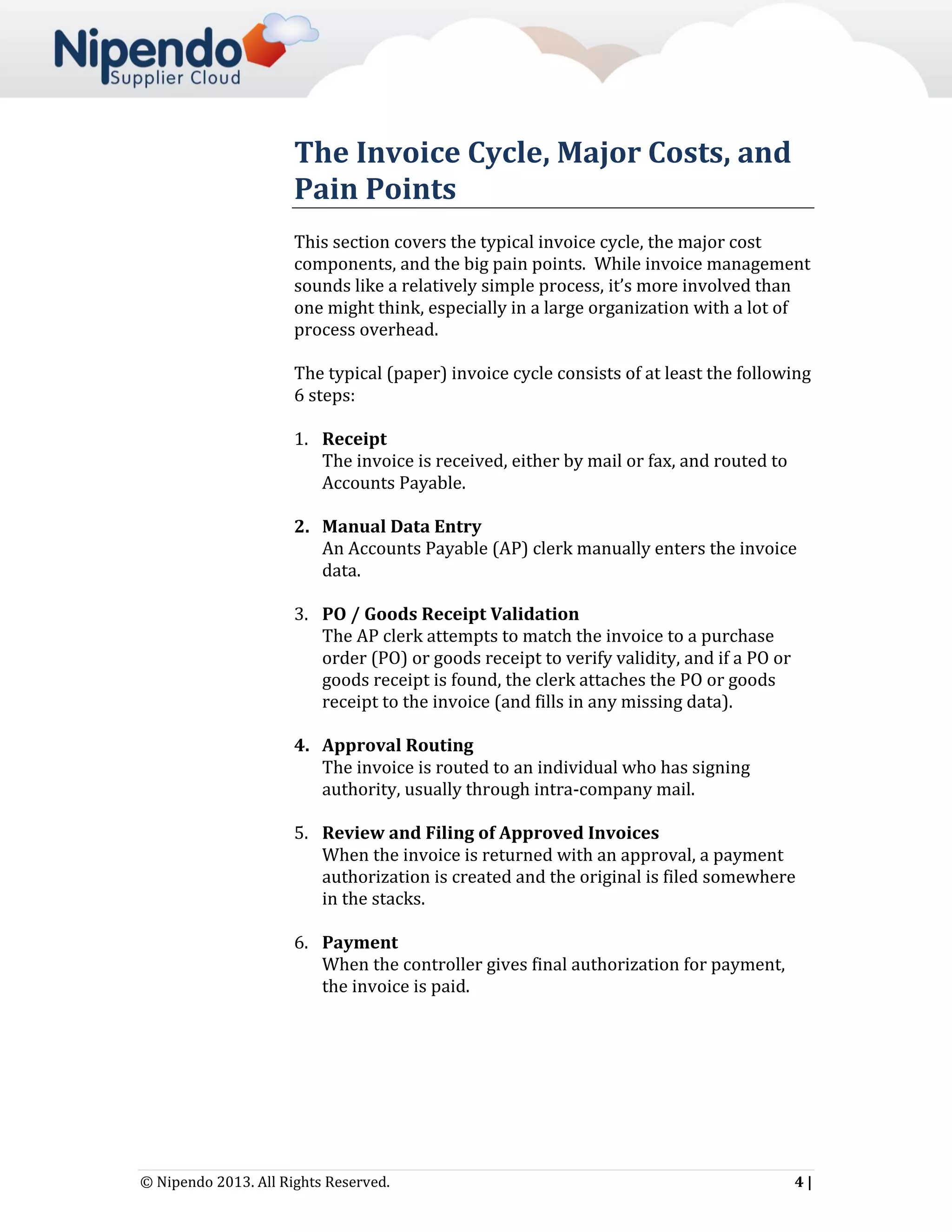 The Invoice Cycle, Major Costs, and
Pain Points
This section covers the typical invoice cycle, the major cost
components, and the big pain points. While invoice management
sounds like a relatively simple process, it’s more involved than
one might think, especially in a large organization with a lot of
process overhead.
The typical (paper) invoice cycle consists of at least the following
6 steps:
1. Receipt
The invoice is received, either by mail or fax, and routed to
Accounts Payable.
2. Manual Data Entry
An Accounts Payable (AP) clerk manually enters the invoice
data.
3. PO / Goods Receipt Validation
The AP clerk attempts to match the invoice to a purchase
order (PO) or goods receipt to verify validity, and if a PO or
goods receipt is found, the clerk attaches the PO or goods
receipt to the invoice (and fills in any missing data).
4. Approval Routing
The invoice is routed to an individual who has signing
authority, usually through intra-company mail.
5. Review and Filing of Approved Invoices
When the invoice is returned with an approval, a payment
authorization is created and the original is filed somewhere
in the stacks.
6. Payment
When the controller gives final authorization for payment,
the invoice is paid.

© Nipendo 2013. All Rights Reserved.

4|

 