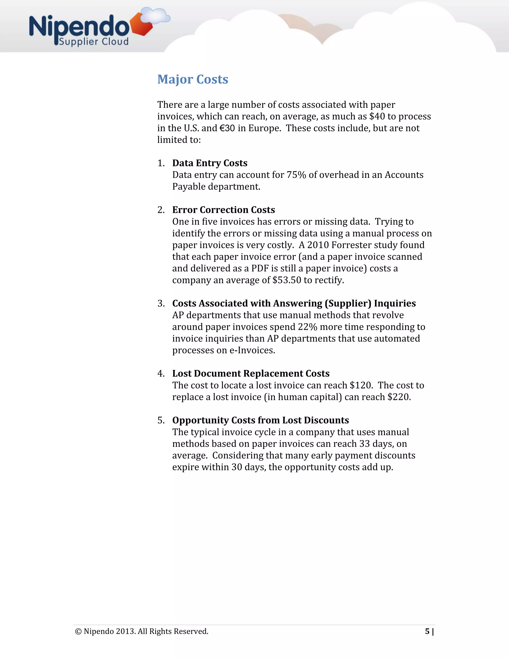 Major Costs
There are a large number of costs associated with paper
invoices, which can reach, on average, as much as $40 to process
in the U.S. and €30 in Europe. These costs include, but are not
limited to:
1. Data Entry Costs
Data entry can account for 75% of overhead in an Accounts
Payable department.
2. Error Correction Costs
One in five invoices has errors or missing data. Trying to
identify the errors or missing data using a manual process on
paper invoices is very costly. A 2010 Forrester study found
that each paper invoice error (and a paper invoice scanned
and delivered as a PDF is still a paper invoice) costs a
company an average of $53.50 to rectify.
3. Costs Associated with Answering (Supplier) Inquiries
AP departments that use manual methods that revolve
around paper invoices spend 22% more time responding to
invoice inquiries than AP departments that use automated
processes on e-Invoices.
4. Lost Document Replacement Costs
The cost to locate a lost invoice can reach $120. The cost to
replace a lost invoice (in human capital) can reach $220.
5. Opportunity Costs from Lost Discounts
The typical invoice cycle in a company that uses manual
methods based on paper invoices can reach 33 days, on
average. Considering that many early payment discounts
expire within 30 days, the opportunity costs add up.

© Nipendo 2013. All Rights Reserved.

5|

 