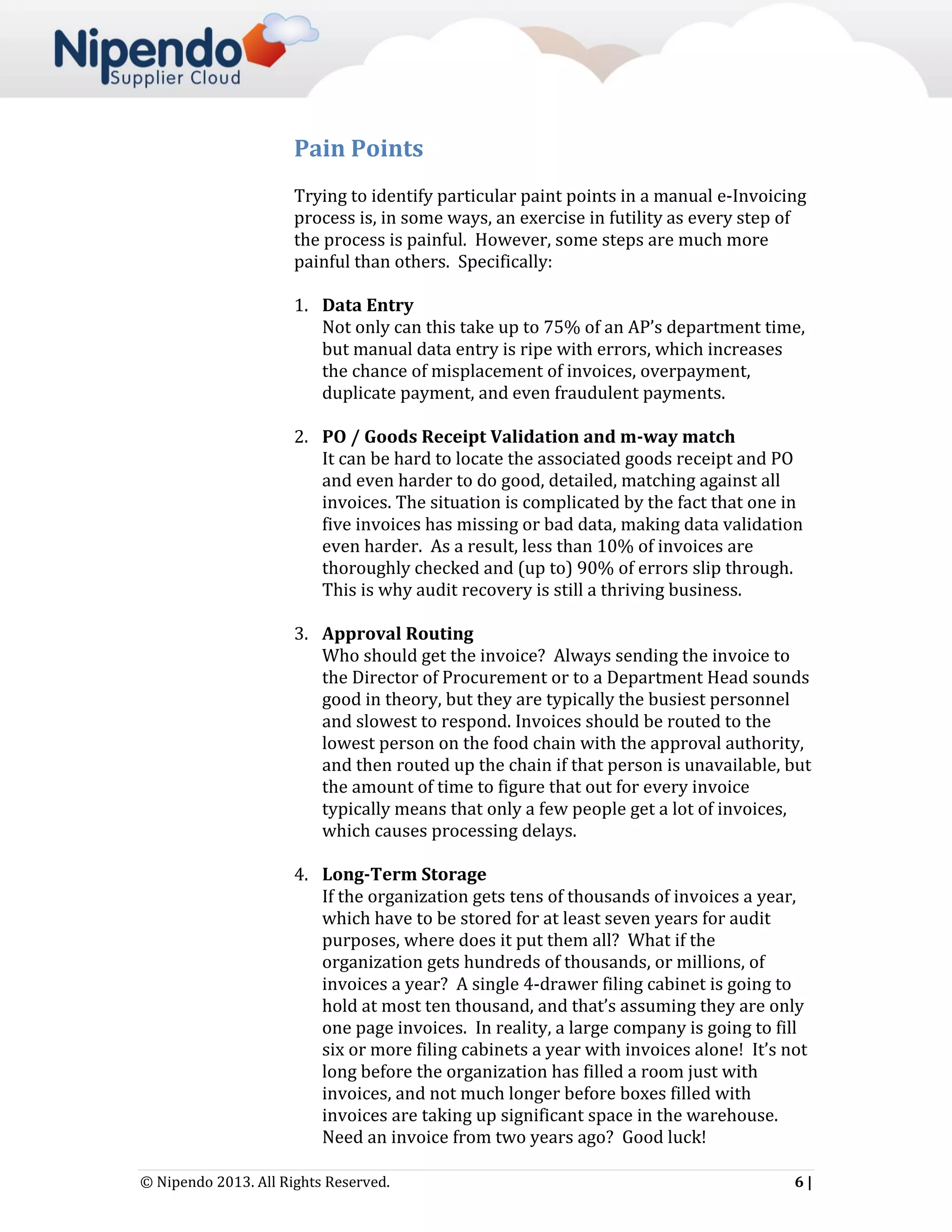 Pain Points
Trying to identify particular paint points in a manual e-Invoicing
process is, in some ways, an exercise in futility as every step of
the process is painful. However, some steps are much more
painful than others. Specifically:
1. Data Entry
Not only can this take up to 75% of an AP’s department time,
but manual data entry is ripe with errors, which increases
the chance of misplacement of invoices, overpayment,
duplicate payment, and even fraudulent payments.
2. PO / Goods Receipt Validation and m-way match
It can be hard to locate the associated goods receipt and PO
and even harder to do good, detailed, matching against all
invoices. The situation is complicated by the fact that one in
five invoices has missing or bad data, making data validation
even harder. As a result, less than 10% of invoices are
thoroughly checked and (up to) 90% of errors slip through.
This is why audit recovery is still a thriving business.
3. Approval Routing
Who should get the invoice? Always sending the invoice to
the Director of Procurement or to a Department Head sounds
good in theory, but they are typically the busiest personnel
and slowest to respond. Invoices should be routed to the
lowest person on the food chain with the approval authority,
and then routed up the chain if that person is unavailable, but
the amount of time to figure that out for every invoice
typically means that only a few people get a lot of invoices,
which causes processing delays.
4. Long-Term Storage
If the organization gets tens of thousands of invoices a year,
which have to be stored for at least seven years for audit
purposes, where does it put them all? What if the
organization gets hundreds of thousands, or millions, of
invoices a year? A single 4-drawer filing cabinet is going to
hold at most ten thousand, and that’s assuming they are only
one page invoices. In reality, a large company is going to fill
six or more filing cabinets a year with invoices alone! It’s not
long before the organization has filled a room just with
invoices, and not much longer before boxes filled with
invoices are taking up significant space in the warehouse.
Need an invoice from two years ago? Good luck!
© Nipendo 2013. All Rights Reserved.

6|

 