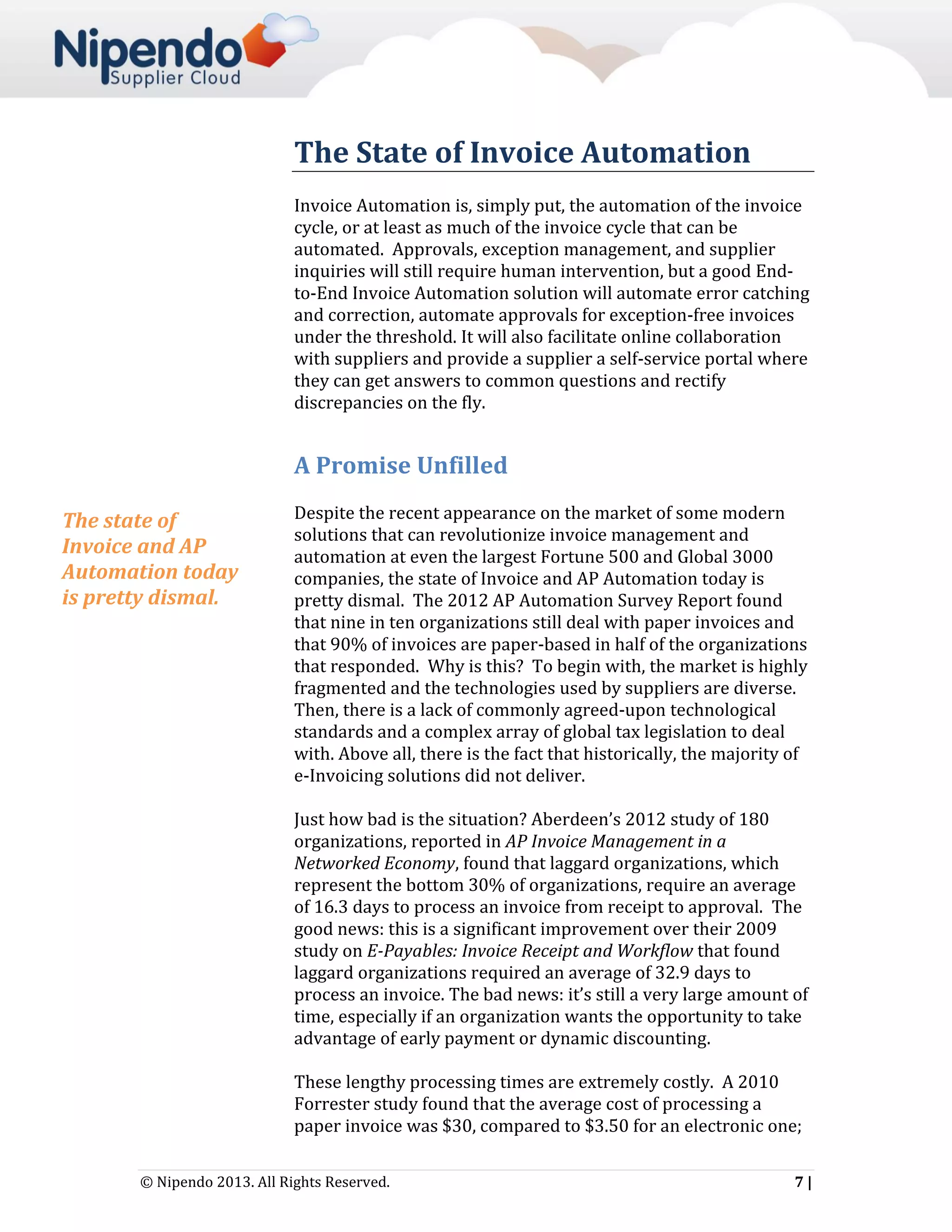 The State of Invoice Automation
Invoice Automation is, simply put, the automation of the invoice
cycle, or at least as much of the invoice cycle that can be
automated. Approvals, exception management, and supplier
inquiries will still require human intervention, but a good Endto-End Invoice Automation solution will automate error catching
and correction, automate approvals for exception-free invoices
under the threshold. It will also facilitate online collaboration
with suppliers and provide a supplier a self-service portal where
they can get answers to common questions and rectify
discrepancies on the fly.

A Promise Unfilled
The state of
Invoice and AP
Automation today
is pretty dismal.

Despite the recent appearance on the market of some modern
solutions that can revolutionize invoice management and
automation at even the largest Fortune 500 and Global 3000
companies, the state of Invoice and AP Automation today is
pretty dismal. The 2012 AP Automation Survey Report found
that nine in ten organizations still deal with paper invoices and
that 90% of invoices are paper-based in half of the organizations
that responded. Why is this? To begin with, the market is highly
fragmented and the technologies used by suppliers are diverse.
Then, there is a lack of commonly agreed-upon technological
standards and a complex array of global tax legislation to deal
with. Above all, there is the fact that historically, the majority of
e-Invoicing solutions did not deliver.
Just how bad is the situation? Aberdeen’s 2012 study of 180
organizations, reported in AP Invoice Management in a
Networked Economy, found that laggard organizations, which
represent the bottom 30% of organizations, require an average
of 16.3 days to process an invoice from receipt to approval. The
good news: this is a significant improvement over their 2009
study on E-Payables: Invoice Receipt and Workflow that found
laggard organizations required an average of 32.9 days to
process an invoice. The bad news: it’s still a very large amount of
time, especially if an organization wants the opportunity to take
advantage of early payment or dynamic discounting.
These lengthy processing times are extremely costly. A 2010
Forrester study found that the average cost of processing a
paper invoice was $30, compared to $3.50 for an electronic one;

© Nipendo 2013. All Rights Reserved.

7|

 