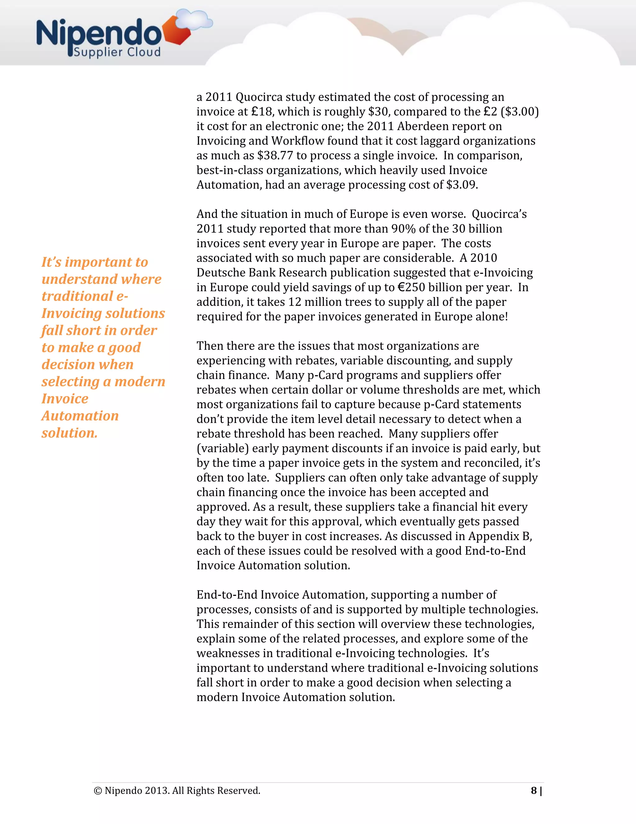 a 2011 Quocirca study estimated the cost of processing an
invoice at £18, which is roughly $30, compared to the £2 ($3.00)
it cost for an electronic one; the 2011 Aberdeen report on
Invoicing and Workflow found that it cost laggard organizations
as much as $38.77 to process a single invoice. In comparison,
best-in-class organizations, which heavily used Invoice
Automation, had an average processing cost of $3.09.

It’s important to
understand where
traditional eInvoicing solutions
fall short in order
to make a good
decision when
selecting a modern
Invoice
Automation
solution.

And the situation in much of Europe is even worse. Quocirca’s
2011 study reported that more than 90% of the 30 billion
invoices sent every year in Europe are paper. The costs
associated with so much paper are considerable. A 2010
Deutsche Bank Research publication suggested that e-Invoicing
in Europe could yield savings of up to €250 billion per year. In
addition, it takes 12 million trees to supply all of the paper
required for the paper invoices generated in Europe alone!
Then there are the issues that most organizations are
experiencing with rebates, variable discounting, and supply
chain finance. Many p-Card programs and suppliers offer
rebates when certain dollar or volume thresholds are met, which
most organizations fail to capture because p-Card statements
don’t provide the item level detail necessary to detect when a
rebate threshold has been reached. Many suppliers offer
(variable) early payment discounts if an invoice is paid early, but
by the time a paper invoice gets in the system and reconciled, it’s
often too late. Suppliers can often only take advantage of supply
chain financing once the invoice has been accepted and
approved. As a result, these suppliers take a financial hit every
day they wait for this approval, which eventually gets passed
back to the buyer in cost increases. As discussed in Appendix B,
each of these issues could be resolved with a good End-to-End
Invoice Automation solution.
End-to-End Invoice Automation, supporting a number of
processes, consists of and is supported by multiple technologies.
This remainder of this section will overview these technologies,
explain some of the related processes, and explore some of the
weaknesses in traditional e-Invoicing technologies. It’s
important to understand where traditional e-Invoicing solutions
fall short in order to make a good decision when selecting a
modern Invoice Automation solution.

© Nipendo 2013. All Rights Reserved.

8|

 