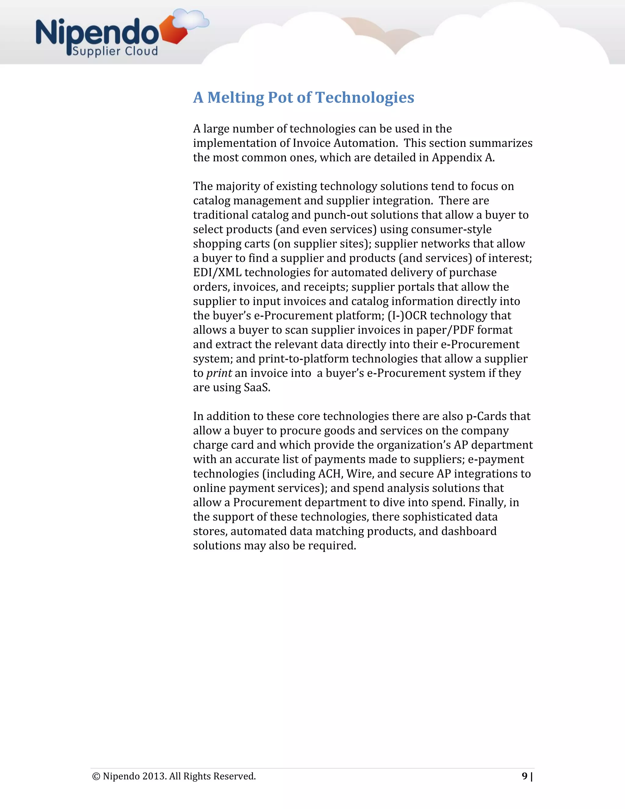 A Melting Pot of Technologies
A large number of technologies can be used in the
implementation of Invoice Automation. This section summarizes
the most common ones, which are detailed in Appendix A.
The majority of existing technology solutions tend to focus on
catalog management and supplier integration. There are
traditional catalog and punch-out solutions that allow a buyer to
select products (and even services) using consumer-style
shopping carts (on supplier sites); supplier networks that allow
a buyer to find a supplier and products (and services) of interest;
EDI/XML technologies for automated delivery of purchase
orders, invoices, and receipts; supplier portals that allow the
supplier to input invoices and catalog information directly into
the buyer’s e-Procurement platform; (I-)OCR technology that
allows a buyer to scan supplier invoices in paper/PDF format
and extract the relevant data directly into their e-Procurement
system; and print-to-platform technologies that allow a supplier
to print an invoice into a buyer’s e-Procurement system if they
are using SaaS.
In addition to these core technologies there are also p-Cards that
allow a buyer to procure goods and services on the company
charge card and which provide the organization’s AP department
with an accurate list of payments made to suppliers; e-payment
technologies (including ACH, Wire, and secure AP integrations to
online payment services); and spend analysis solutions that
allow a Procurement department to dive into spend. Finally, in
the support of these technologies, there sophisticated data
stores, automated data matching products, and dashboard
solutions may also be required.

© Nipendo 2013. All Rights Reserved.

9|

 
