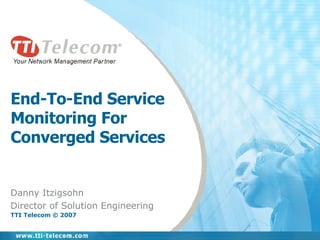 End-To-End Service Monitoring For Converged Services Danny Itzigsohn Director of Solution Engineering TTI Telecom © 2007 