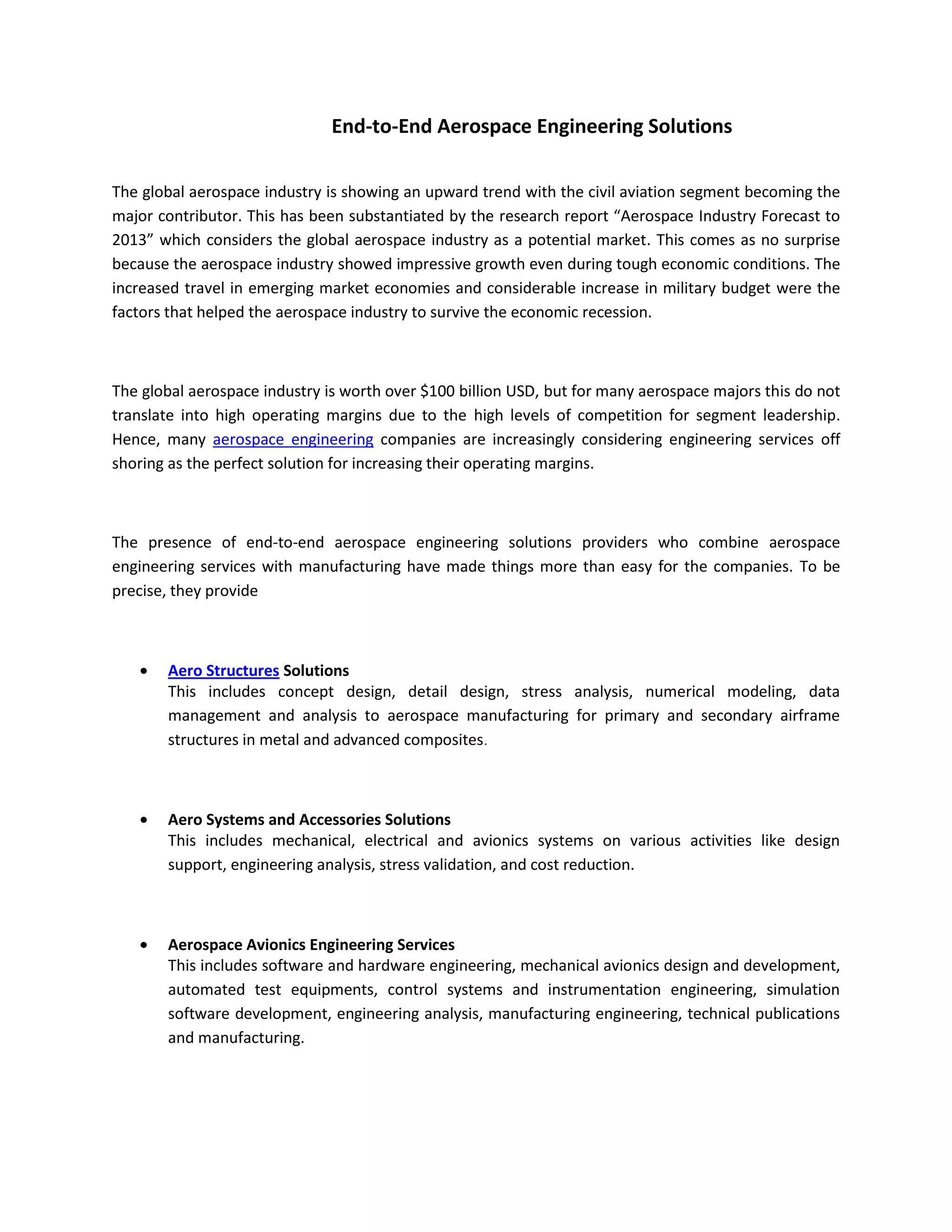 End-to-End Aerospace Engineering Solutions

The global aerospace industry is showing an upward trend with the civil aviation segment becoming the
major contributor. This has been substantiated by the research report “Aerospace Industry Forecast to
2013” which considers the global aerospace industry as a potential market. This comes as no surprise
because the aerospace industry showed impressive growth even during tough economic conditions. The
increased travel in emerging market economies and considerable increase in military budget were the
factors that helped the aerospace industry to survive the economic recession.



The global aerospace industry is worth over $100 billion USD, but for many aerospace majors this do not
translate into high operating margins due to the high levels of competition for segment leadership.
Hence, many aerospace engineering companies are increasingly considering engineering services off
shoring as the perfect solution for increasing their operating margins.



The presence of end-to-end aerospace engineering solutions providers who combine aerospace
engineering services with manufacturing have made things more than easy for the companies. To be
precise, they provide



       Aero Structures Solutions
       This includes concept design, detail design, stress analysis, numerical modeling, data
       management and analysis to aerospace manufacturing for primary and secondary airframe
       structures in metal and advanced composites.



       Aero Systems and Accessories Solutions
       This includes mechanical, electrical and avionics systems on various activities like design
       support, engineering analysis, stress validation, and cost reduction.



       Aerospace Avionics Engineering Services
       This includes software and hardware engineering, mechanical avionics design and development,
       automated test equipments, control systems and instrumentation engineering, simulation
       software development, engineering analysis, manufacturing engineering, technical publications
       and manufacturing.
 