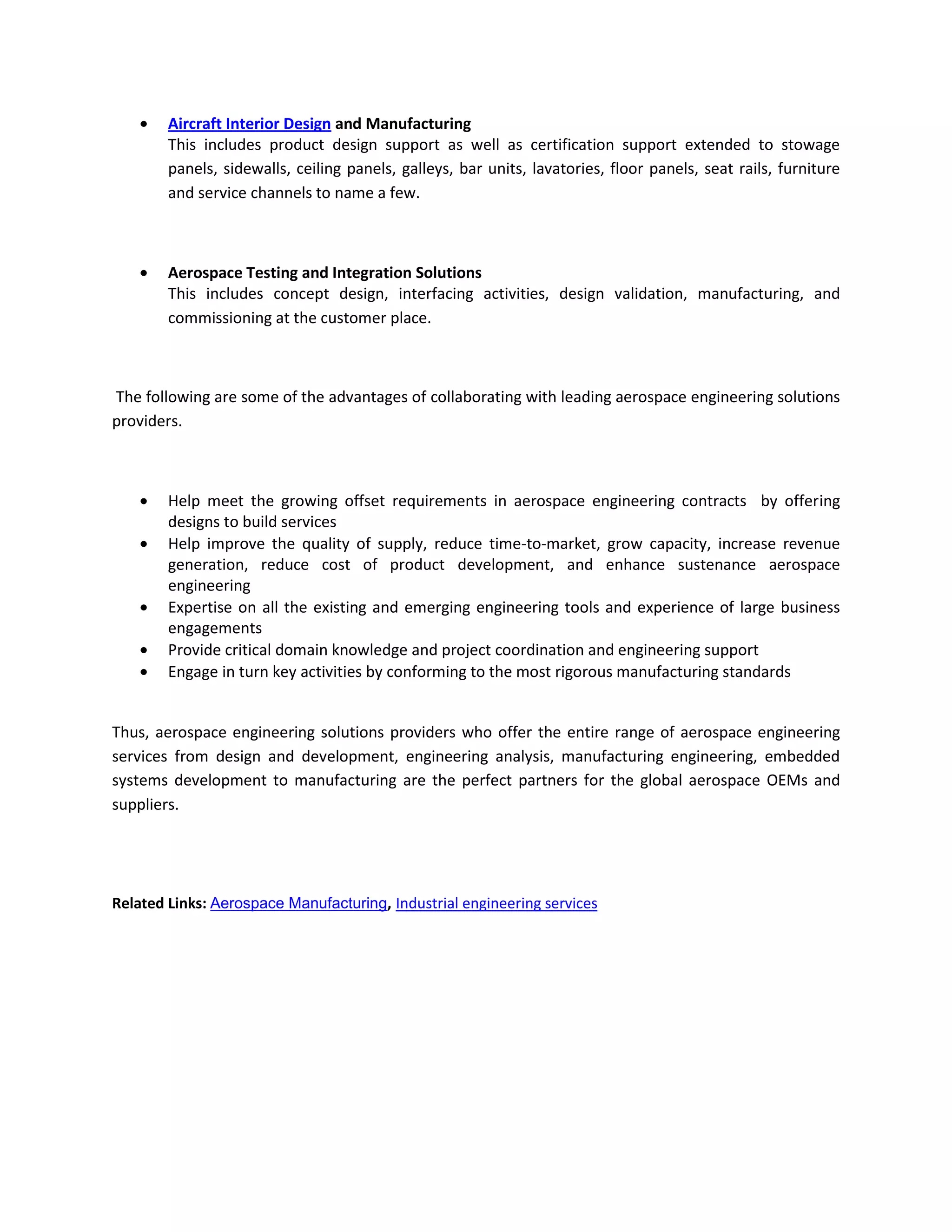 Aircraft Interior Design and Manufacturing
        This includes product design support as well as certification support extended to stowage
        panels, sidewalls, ceiling panels, galleys, bar units, lavatories, floor panels, seat rails, furniture
        and service channels to name a few.



        Aerospace Testing and Integration Solutions
        This includes concept design, interfacing activities, design validation, manufacturing, and
        commissioning at the customer place.



The following are some of the advantages of collaborating with leading aerospace engineering solutions
providers.



        Help meet the growing offset requirements in aerospace engineering contracts by offering
        designs to build services
        Help improve the quality of supply, reduce time-to-market, grow capacity, increase revenue
        generation, reduce cost of product development, and enhance sustenance aerospace
        engineering
        Expertise on all the existing and emerging engineering tools and experience of large business
        engagements
        Provide critical domain knowledge and project coordination and engineering support
        Engage in turn key activities by conforming to the most rigorous manufacturing standards


Thus, aerospace engineering solutions providers who offer the entire range of aerospace engineering
services from design and development, engineering analysis, manufacturing engineering, embedded
systems development to manufacturing are the perfect partners for the global aerospace OEMs and
suppliers.




Related Links: Aerospace Manufacturing, Industrial engineering services
 