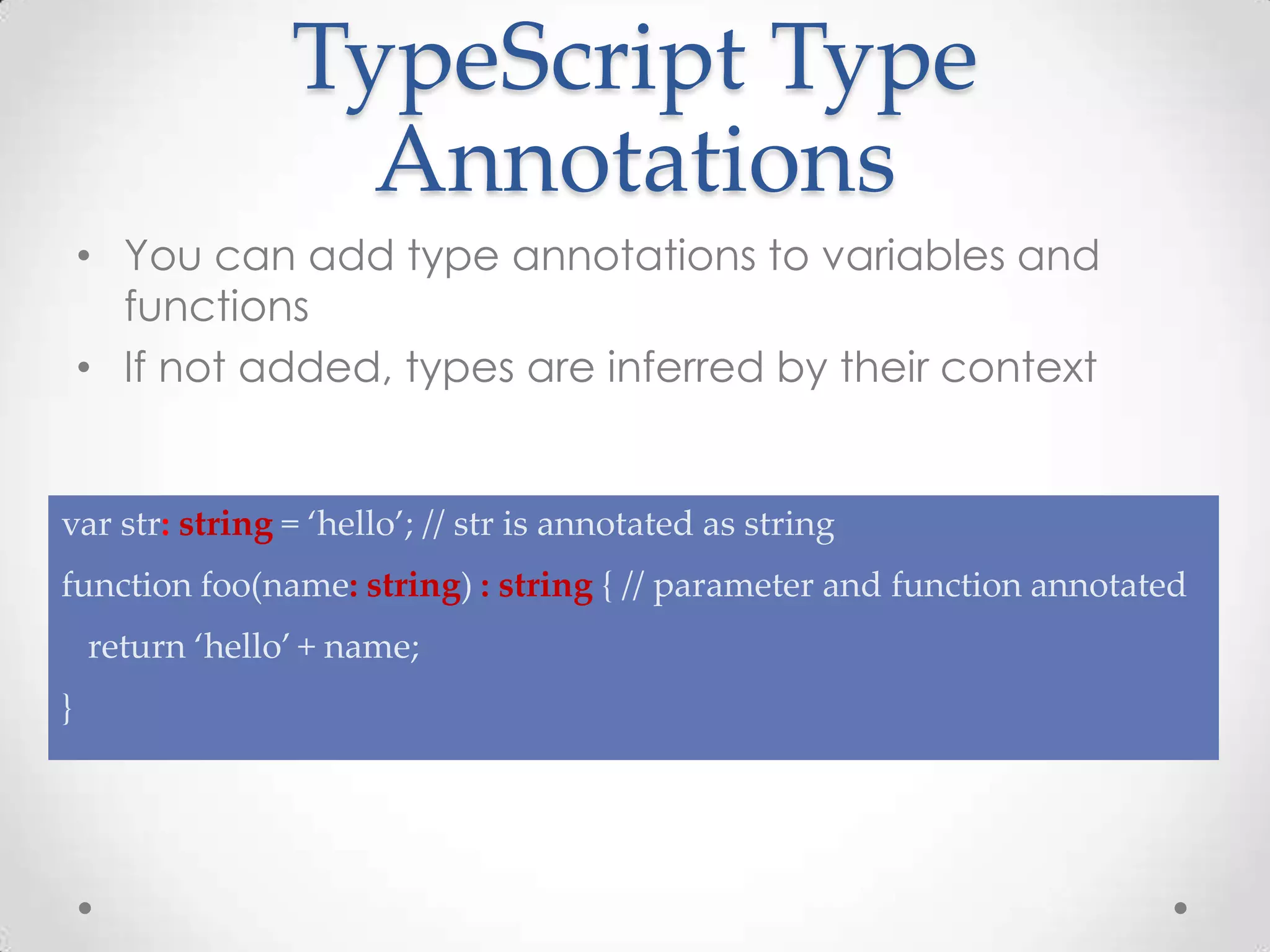 TypeScript Type Annotations • You can add type annotations to variables and functions • If not added, types are inferred by their context var str: string = ‘hello’; // str is annotated as string function foo(name: string) : string { // parameter and function annotated return ‘hello’ + name; } 