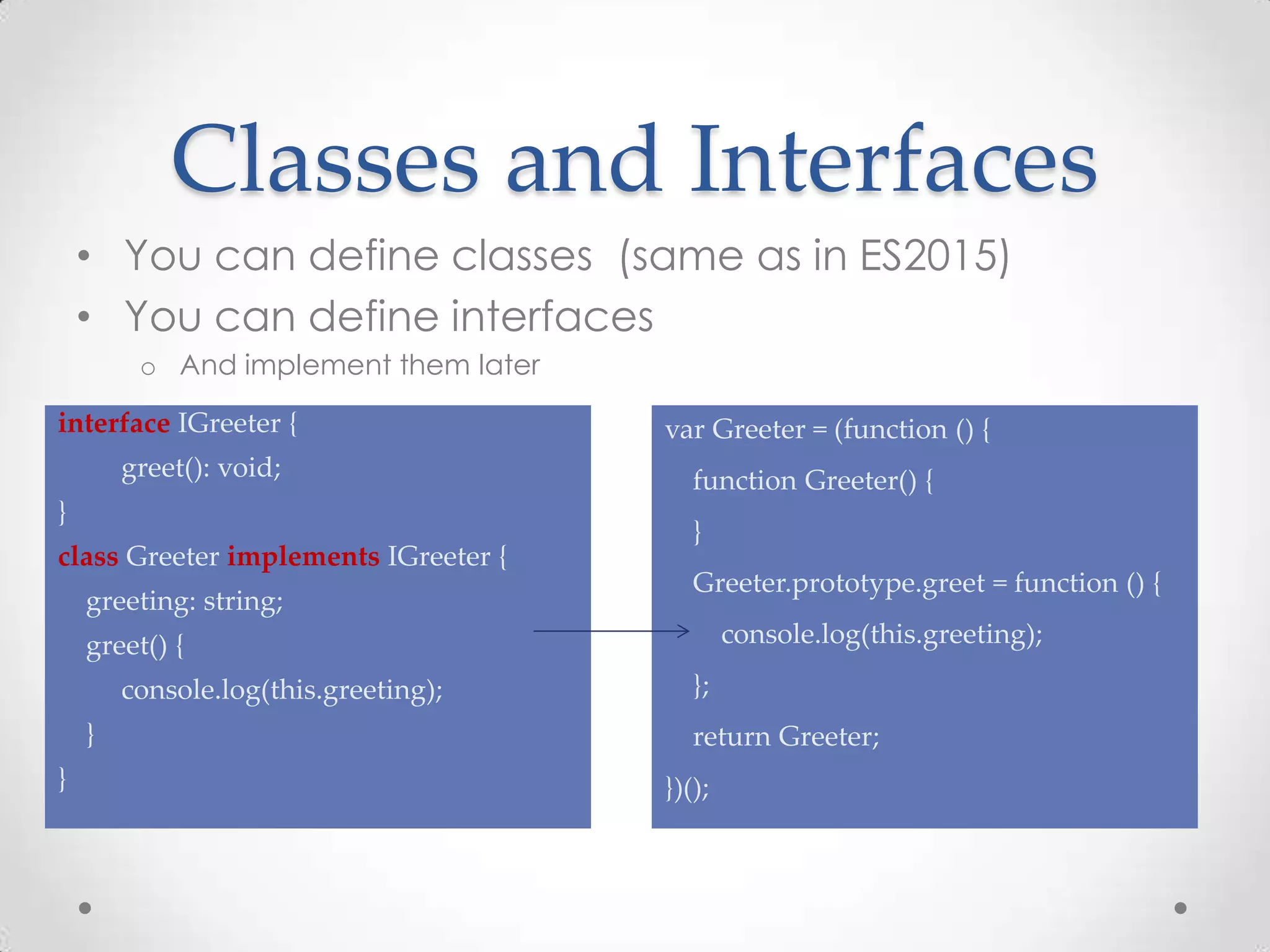 Classes and Interfaces • You can define classes (same as in ES2015) • You can define interfaces o And implement them later interface IGreeter { greet(): void; } class Greeter implements IGreeter { greeting: string; greet() { console.log(this.greeting); } } var Greeter = (function () { function Greeter() { } Greeter.prototype.greet = function () { console.log(this.greeting); }; return Greeter; })(); 