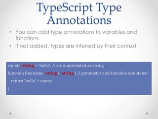 TypeScript Type
Annotations
• You can add type annotations to variables and
functions
• If not added, types are inferred by their context
var str: string = ‘hello’; // str is annotated as string
function foo(name: string) : string { // parameter and function annotated
return ‘hello’ + name;
}
 