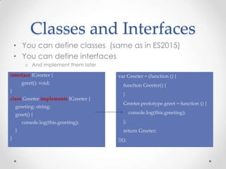 Classes and Interfaces
• You can define classes (same as in ES2015)
• You can define interfaces
o And implement them later
interface IGreeter {
greet(): void;
}
class Greeter implements IGreeter {
greeting: string;
greet() {
console.log(this.greeting);
}
}
var Greeter = (function () {
function Greeter() {
}
Greeter.prototype.greet = function () {
console.log(this.greeting);
};
return Greeter;
})();
 
