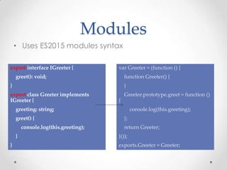 Modules
• Uses ES2015 modules syntax
export interface IGreeter {
greet(): void;
}
export class Greeter implements
IGreeter {
greeting: string;
greet() {
console.log(this.greeting);
}
}
var Greeter = (function () {
function Greeter() {
}
Greeter.prototype.greet = function ()
{
console.log(this.greeting);
};
return Greeter;
}());
exports.Greeter = Greeter;
 