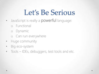 Let’s Be Serious
• JavaScript is really a powerful language:
o Functional
o Dynamic
o Can run everywhere
• Huge community
• Big eco-system
• Tools – IDEs, debuggers, test tools and etc.
 