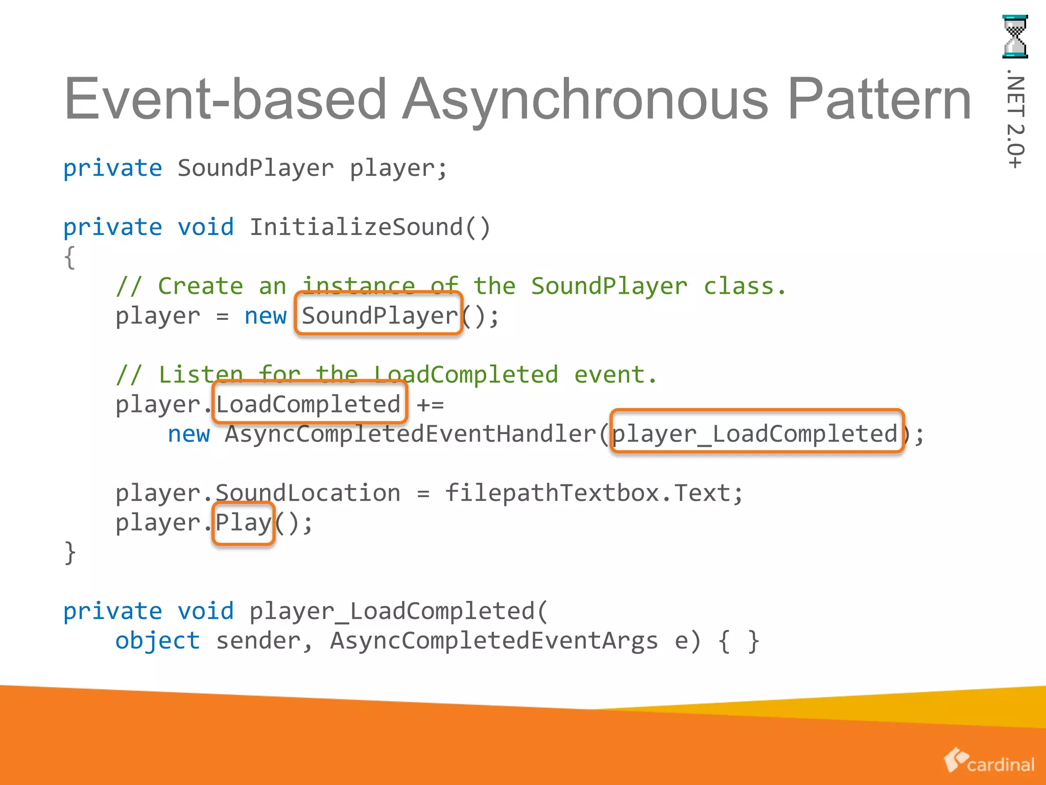 Event-based Asynchronous Pattern
private SoundPlayer player;
private void InitializeSound()
{
// Create an instance of the SoundPlayer class.
player = new SoundPlayer();
// Listen for the LoadCompleted event.
player.LoadCompleted +=
new AsyncCompletedEventHandler(player_LoadCompleted);
player.SoundLocation = filepathTextbox.Text;
player.Play();
}
private void player_LoadCompleted(
object sender, AsyncCompletedEventArgs e) { }
.NET2.0+
 