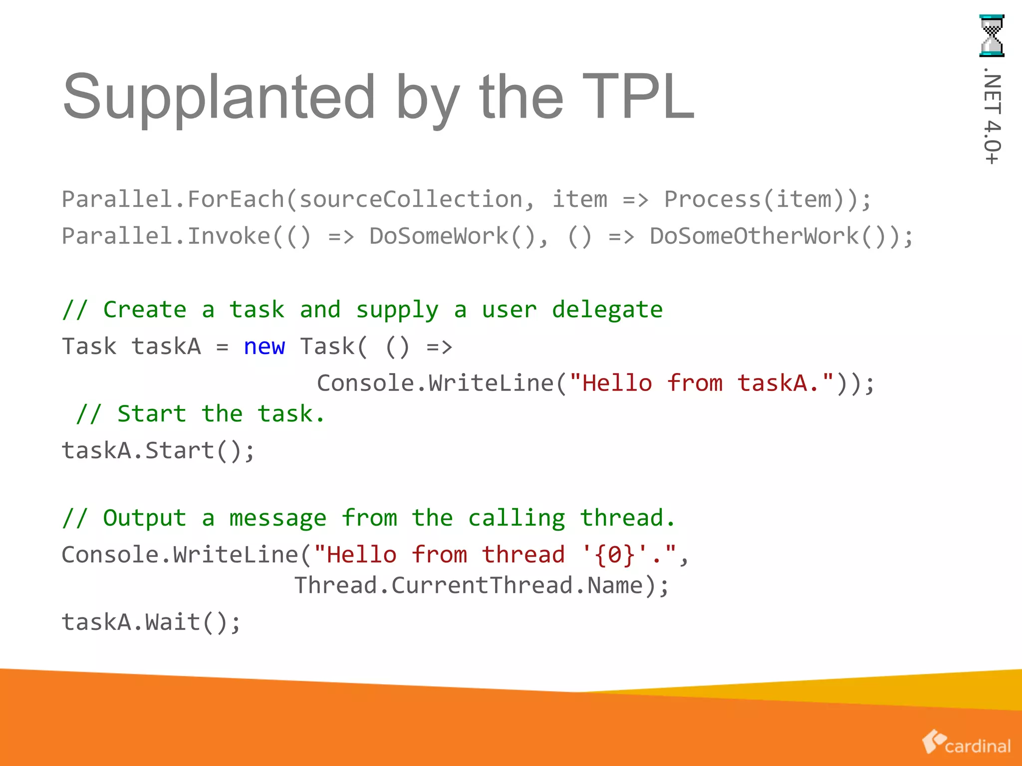 Supplanted by the TPL
Parallel.ForEach(sourceCollection, item => Process(item));
Parallel.Invoke(() => DoSomeWork(), () => DoSomeOtherWork());
// Create a task and supply a user delegate
Task taskA = new Task( () =>
Console.WriteLine("Hello from taskA."));
// Start the task.
taskA.Start();
// Output a message from the calling thread.
Console.WriteLine("Hello from thread '{0}'.",
Thread.CurrentThread.Name);
taskA.Wait();
.NET4.0+
 