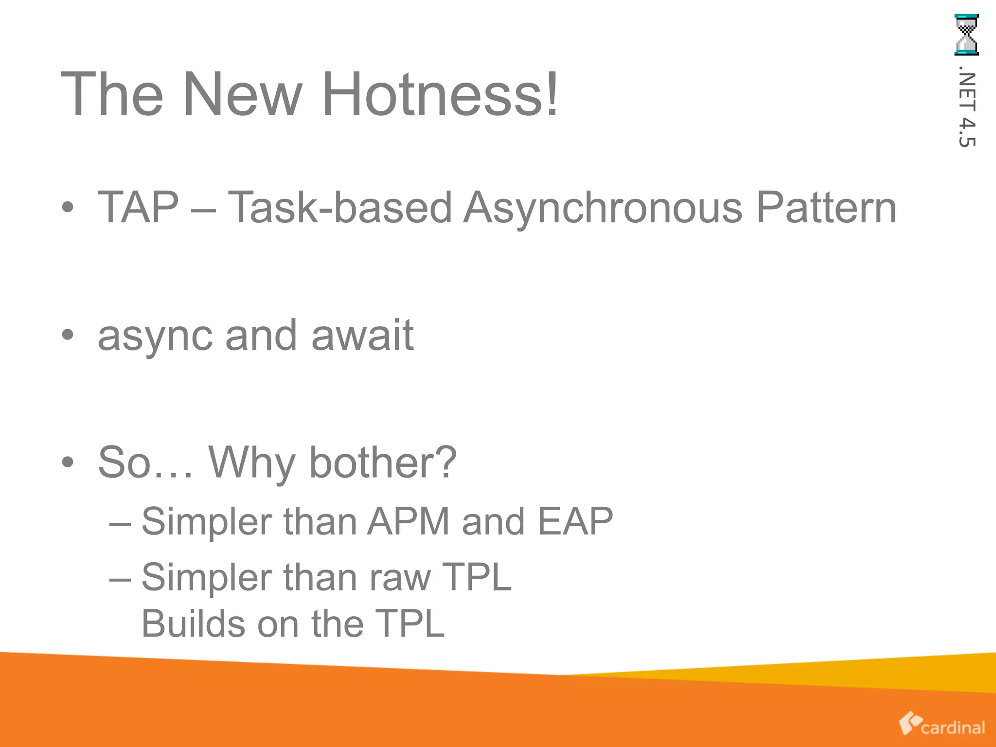 The New Hotness!
• TAP – Task-based Asynchronous Pattern
• async and await
• So… Why bother?
– Simpler than APM and EAP
– Simpler than raw TPL
Builds on the TPL
.NET4.5
 