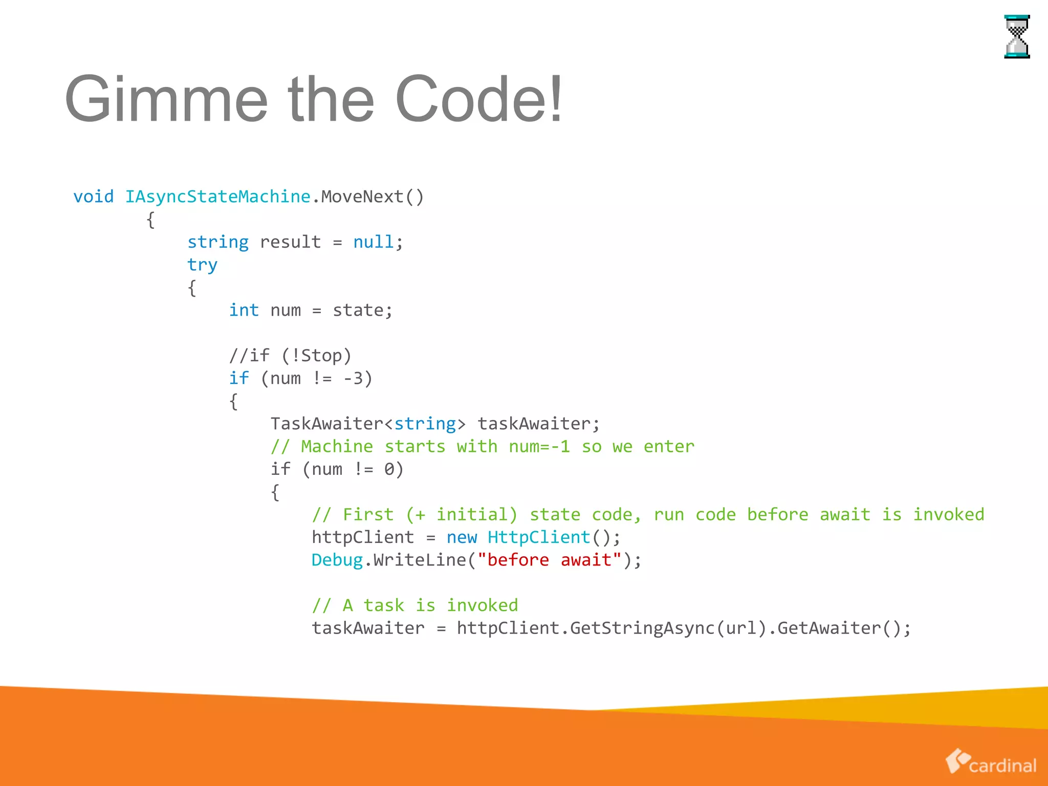 Gimme the Code!
void IAsyncStateMachine.MoveNext()
{
string result = null;
try
{
int num = state;
//if (!Stop)
if (num != -3)
{
TaskAwaiter<string> taskAwaiter;
// Machine starts with num=-1 so we enter
if (num != 0)
{
// First (+ initial) state code, run code before await is invoked
httpClient = new HttpClient();
Debug.WriteLine("before await");
// A task is invoked
taskAwaiter = httpClient.GetStringAsync(url).GetAwaiter();
 
