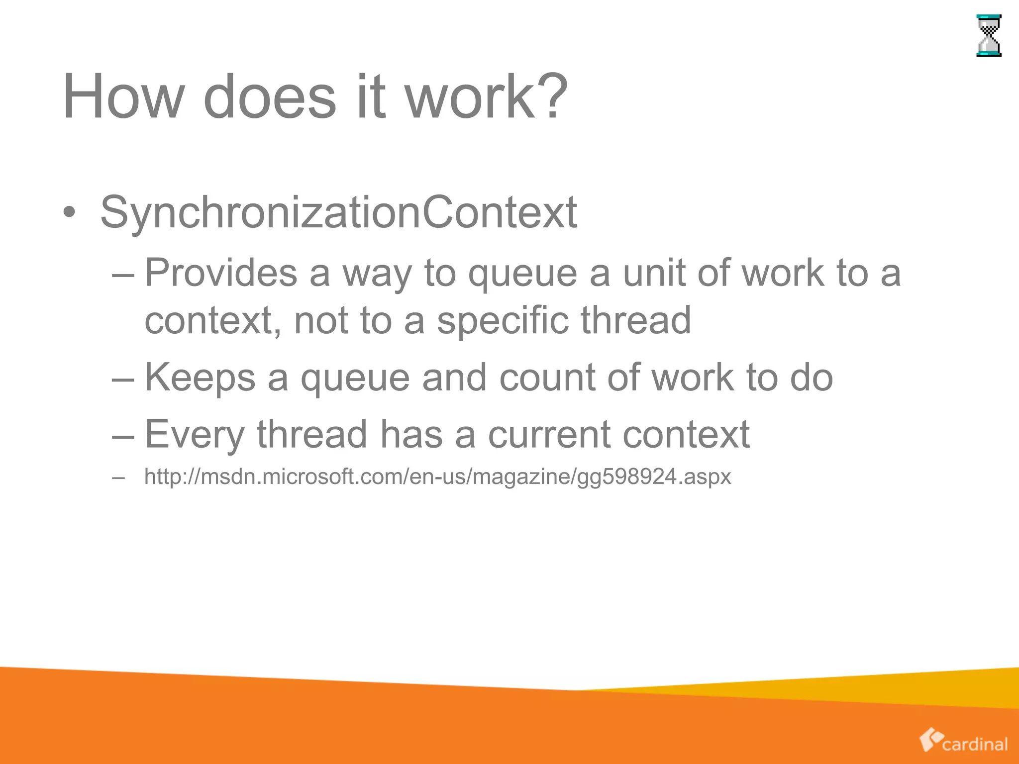 How does it work?
• SynchronizationContext
– Provides a way to queue a unit of work to a
context, not to a specific thread
– Keeps a queue and count of work to do
– Every thread has a current context
– http://msdn.microsoft.com/en-us/magazine/gg598924.aspx
 