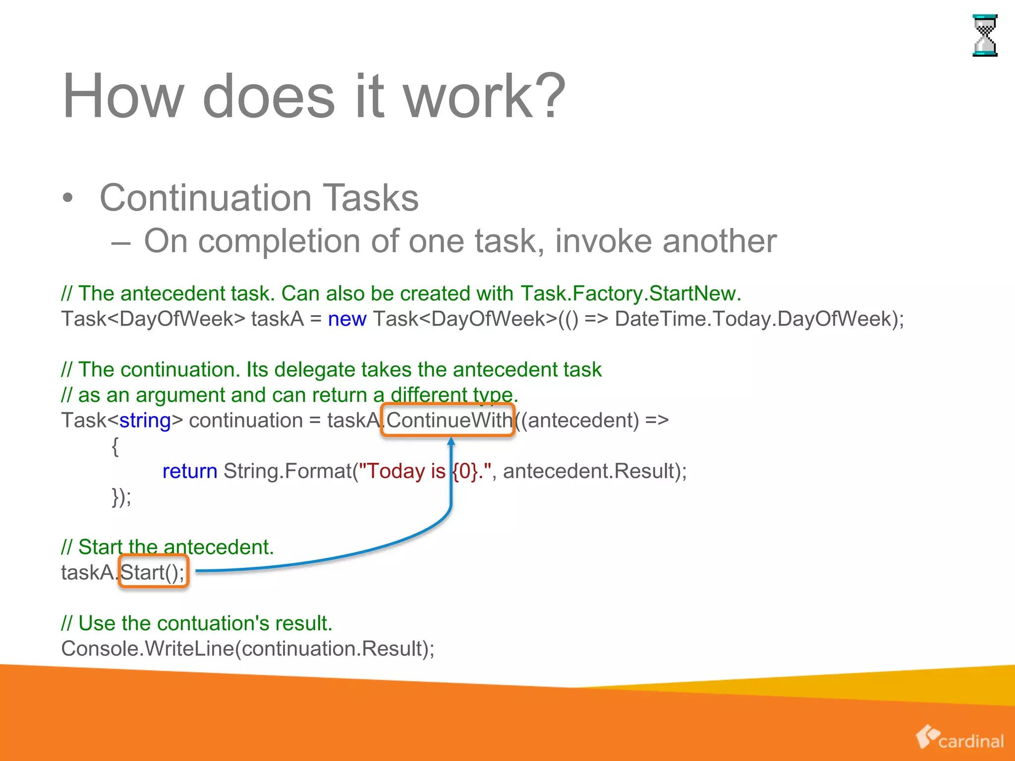 How does it work?
• Continuation Tasks
– On completion of one task, invoke another
// The antecedent task. Can also be created with Task.Factory.StartNew.
Task<DayOfWeek> taskA = new Task<DayOfWeek>(() => DateTime.Today.DayOfWeek);
// The continuation. Its delegate takes the antecedent task
// as an argument and can return a different type.
Task<string> continuation = taskA.ContinueWith((antecedent) =>
{
return String.Format("Today is {0}.", antecedent.Result);
});
// Start the antecedent.
taskA.Start();
// Use the contuation's result.
Console.WriteLine(continuation.Result);
 