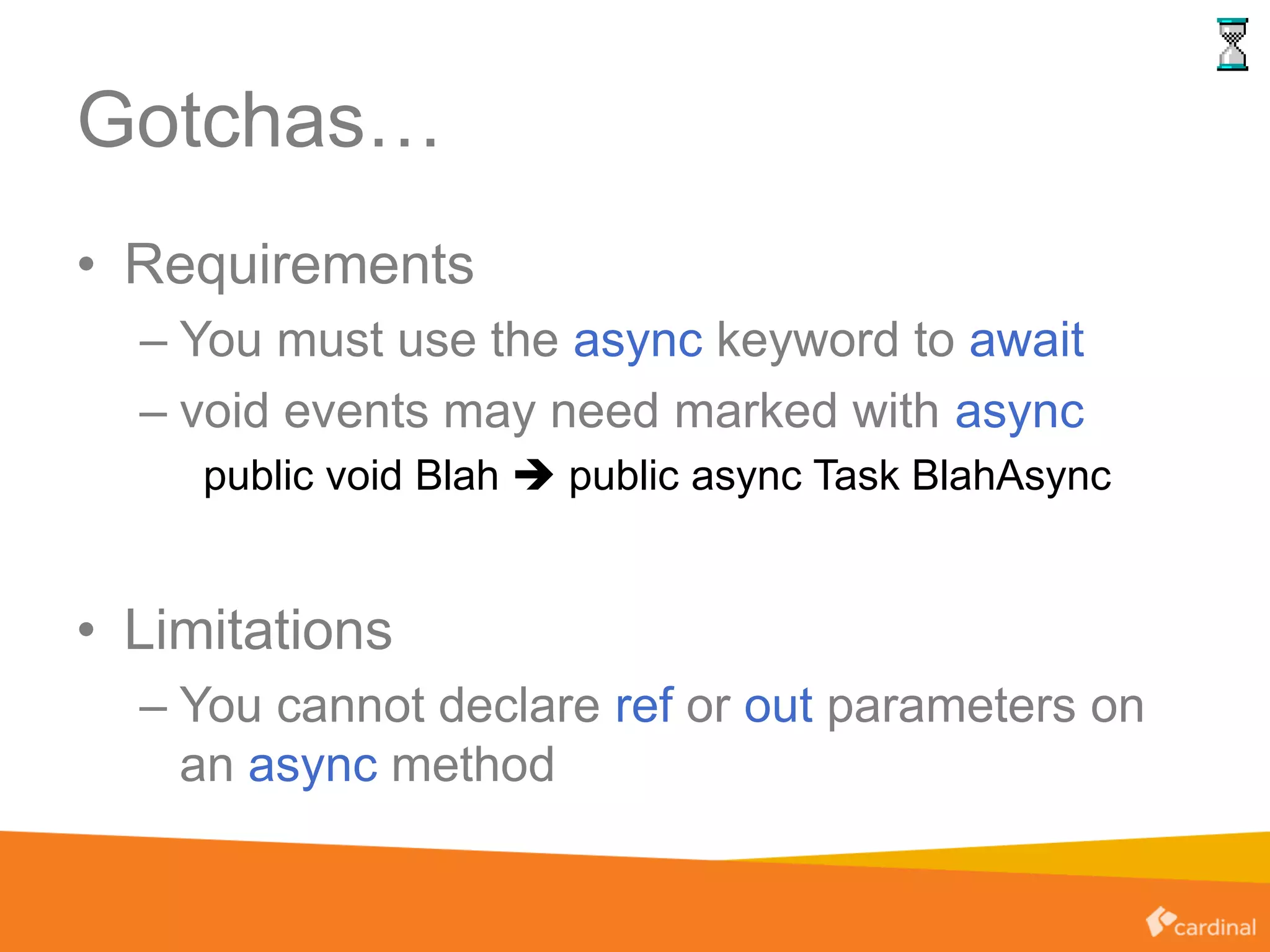 Gotchas…
• Requirements
– You must use the async keyword to await
– void events may need marked with async
public void Blah  public async Task BlahAsync
• Limitations
– You cannot declare ref or out parameters on
an async method
 