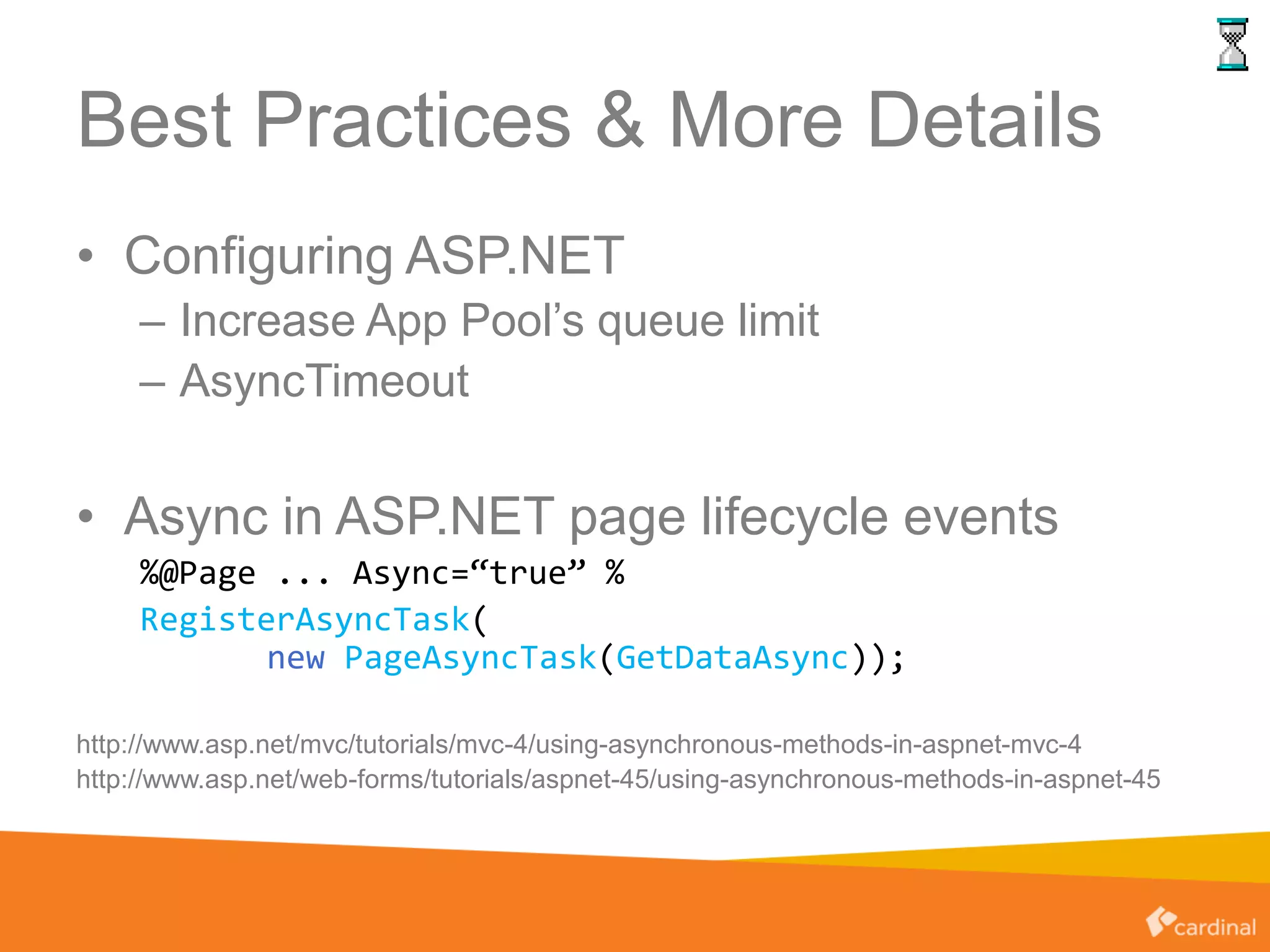 Best Practices & More Details
• Configuring ASP.NET
– Increase App Pool’s queue limit
– AsyncTimeout
• Async in ASP.NET page lifecycle events
%@Page ... Async=“true” %
RegisterAsyncTask(
new PageAsyncTask(GetDataAsync));
http://www.asp.net/mvc/tutorials/mvc-4/using-asynchronous-methods-in-aspnet-mvc-4
http://www.asp.net/web-forms/tutorials/aspnet-45/using-asynchronous-methods-in-aspnet-45
 