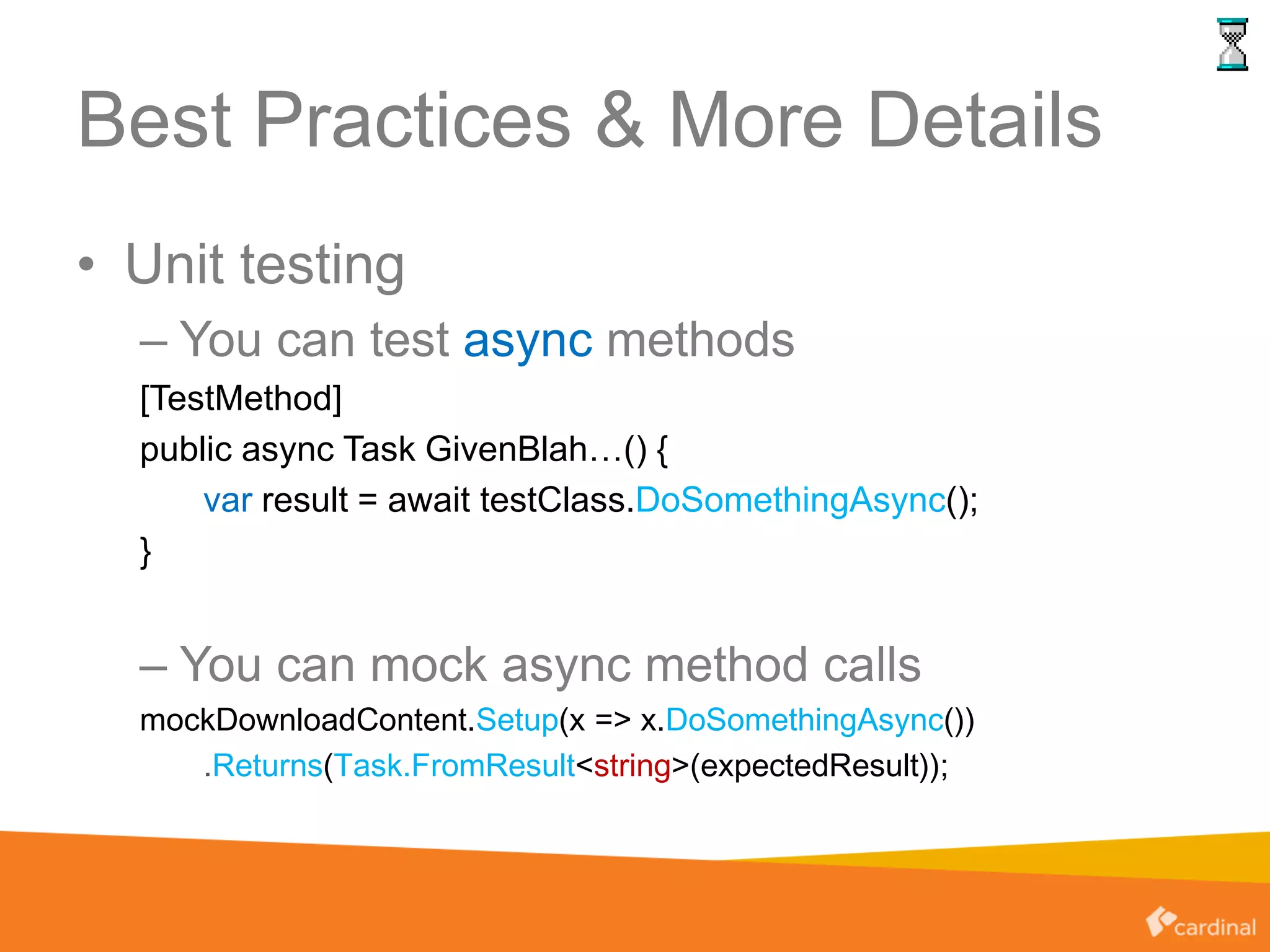 Best Practices & More Details
• Unit testing
– You can test async methods
[TestMethod]
public async Task GivenBlah…() {
var result = await testClass.DoSomethingAsync();
}
– You can mock async method calls
mockDownloadContent.Setup(x => x.DoSomethingAsync())
.Returns(Task.FromResult<string>(expectedResult));
 