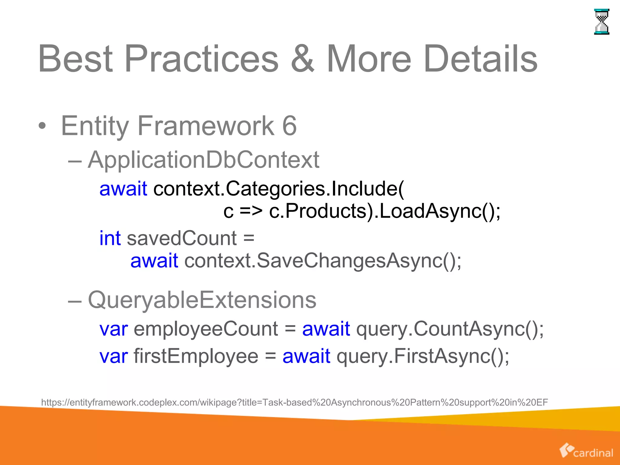 Best Practices & More Details
• Entity Framework 6
– ApplicationDbContext
await context.Categories.Include(
c => c.Products).LoadAsync();
int savedCount =
await context.SaveChangesAsync();
– QueryableExtensions
var employeeCount = await query.CountAsync();
var firstEmployee = await query.FirstAsync();
https://entityframework.codeplex.com/wikipage?title=Task-based%20Asynchronous%20Pattern%20support%20in%20EF
 