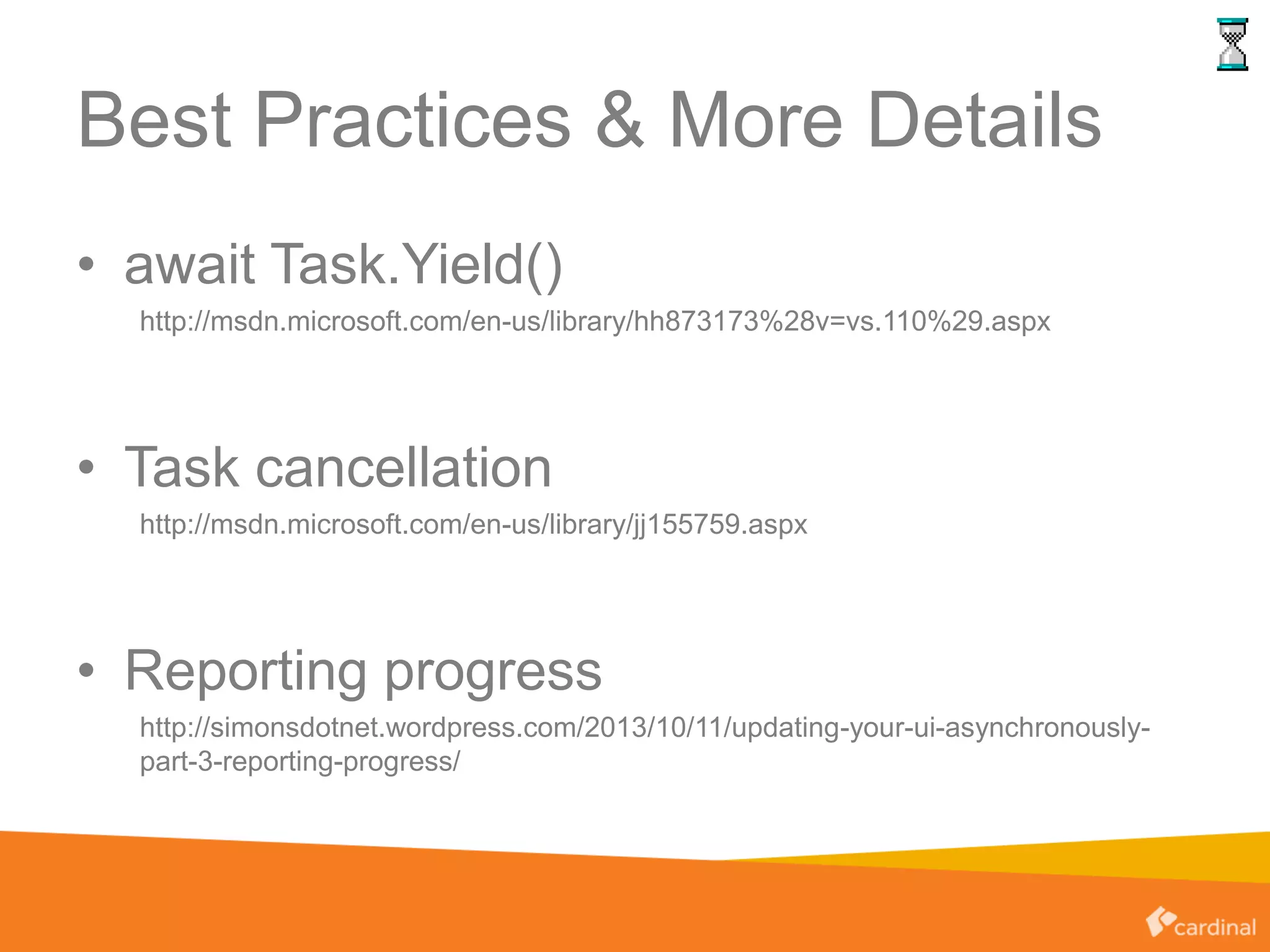 Best Practices & More Details
• await Task.Yield()
http://msdn.microsoft.com/en-us/library/hh873173%28v=vs.110%29.aspx
• Task cancellation
http://msdn.microsoft.com/en-us/library/jj155759.aspx
• Reporting progress
http://simonsdotnet.wordpress.com/2013/10/11/updating-your-ui-asynchronously-
part-3-reporting-progress/
 