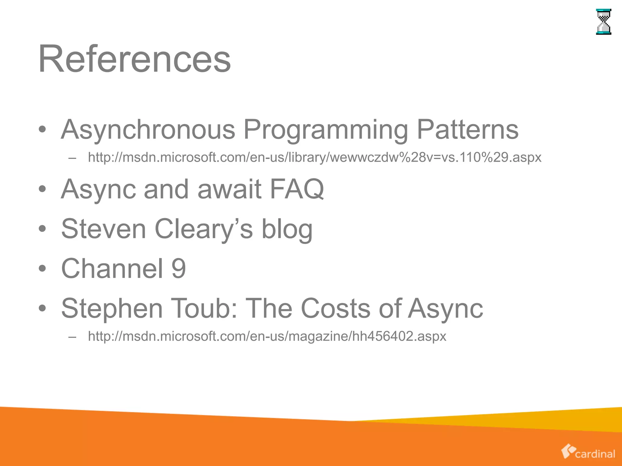 References
• Asynchronous Programming Patterns
– http://msdn.microsoft.com/en-us/library/wewwczdw%28v=vs.110%29.aspx
• Async and await FAQ
• Steven Cleary’s blog
• Channel 9
• Stephen Toub: The Costs of Async
– http://msdn.microsoft.com/en-us/magazine/hh456402.aspx
 