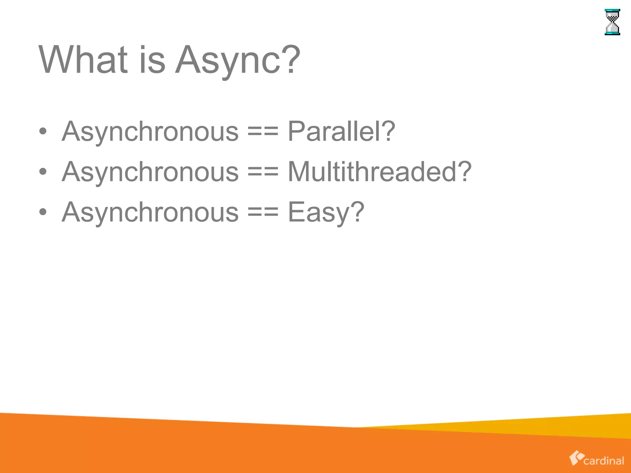 What is Async?
• Asynchronous == Parallel?
• Asynchronous == Multithreaded?
• Asynchronous == Easy?
 