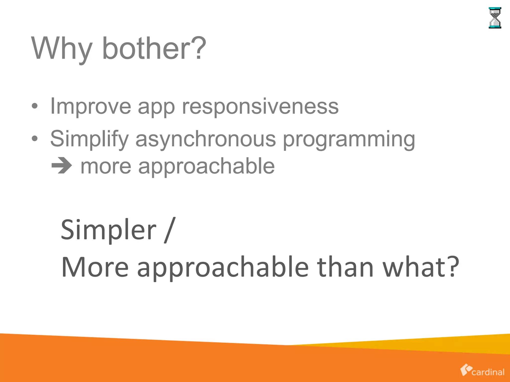 Why bother?
• Improve app responsiveness
• Simplify asynchronous programming
 more approachable
Simpler /
More approachable than what?
 