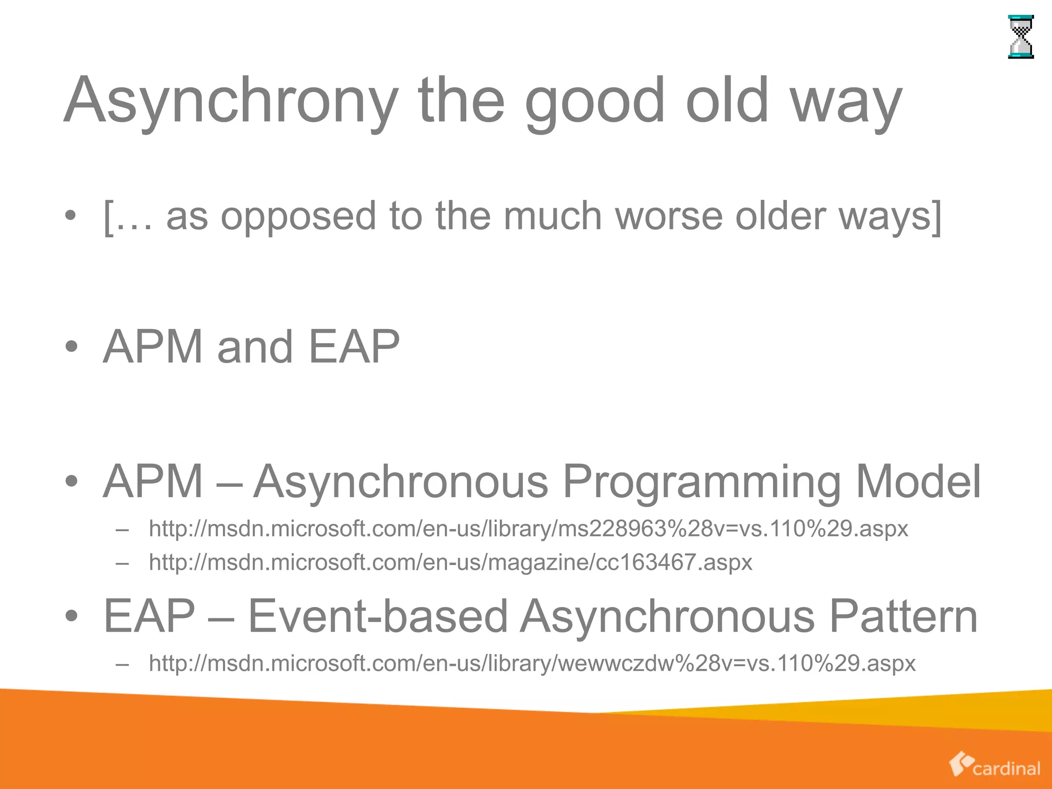 Asynchrony the good old way
• [… as opposed to the much worse older ways]
• APM and EAP
• APM – Asynchronous Programming Model
– http://msdn.microsoft.com/en-us/library/ms228963%28v=vs.110%29.aspx
– http://msdn.microsoft.com/en-us/magazine/cc163467.aspx
• EAP – Event-based Asynchronous Pattern
– http://msdn.microsoft.com/en-us/library/wewwczdw%28v=vs.110%29.aspx
 