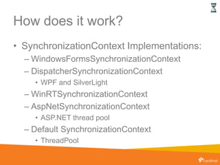 How does it work?
• SynchronizationContext Implementations:
– WindowsFormsSynchronizationContext
– DispatcherSynchronizationContext
• WPF and SilverLight
– WinRTSynchronizationContext
– AspNetSynchronizationContext
• ASP.NET thread pool
– Default SynchronizationContext
• ThreadPool
 