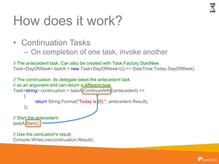How does it work?
• Continuation Tasks
– On completion of one task, invoke another
// The antecedent task. Can also be created with Task.Factory.StartNew.
Task<DayOfWeek> taskA = new Task<DayOfWeek>(() => DateTime.Today.DayOfWeek);
// The continuation. Its delegate takes the antecedent task
// as an argument and can return a different type.
Task<string> continuation = taskA.ContinueWith((antecedent) =>
{
return String.Format("Today is {0}.", antecedent.Result);
});
// Start the antecedent.
taskA.Start();
// Use the contuation's result.
Console.WriteLine(continuation.Result);
 