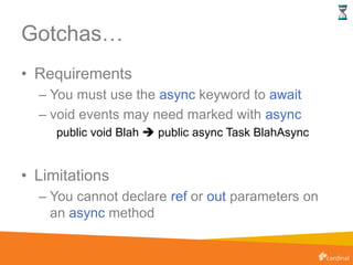 Gotchas…
• Requirements
– You must use the async keyword to await
– void events may need marked with async
public void Blah  public async Task BlahAsync
• Limitations
– You cannot declare ref or out parameters on
an async method
 