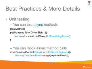 Best Practices & More Details
• Unit testing
– You can test async methods
[TestMethod]
public async Task GivenBlah…() {
var result = await testClass.DoSomethingAsync();
}
– You can mock async method calls
mockDownloadContent.Setup(x => x.DoSomethingAsync())
.Returns(Task.FromResult<string>(expectedResult));
 