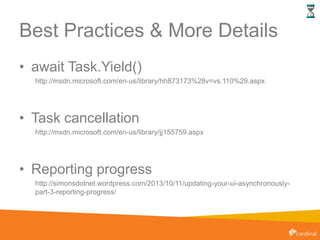 Best Practices & More Details
• await Task.Yield()
http://msdn.microsoft.com/en-us/library/hh873173%28v=vs.110%29.aspx
• Task cancellation
http://msdn.microsoft.com/en-us/library/jj155759.aspx
• Reporting progress
http://simonsdotnet.wordpress.com/2013/10/11/updating-your-ui-asynchronously-
part-3-reporting-progress/
 