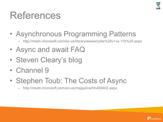 References
• Asynchronous Programming Patterns
– http://msdn.microsoft.com/en-us/library/wewwczdw%28v=vs.110%29.aspx
• Async and await FAQ
• Steven Cleary’s blog
• Channel 9
• Stephen Toub: The Costs of Async
– http://msdn.microsoft.com/en-us/magazine/hh456402.aspx
 
