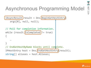 Asynchronous Programming Model
IAsyncResult result = Dns.BeginGetHostEntry(
args[0], null, null);
// Poll for completion information.
while (result.IsCompleted != true)
{
…
}
// EndGetHostByName blocks until complete.
IPHostEntry host = Dns.EndGetHostEntry(result);
string[] aliases = host.Aliases;
.NET2.0+
 