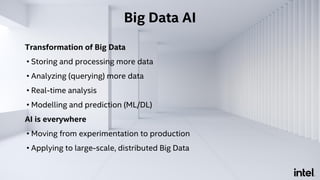 Transformation of Big Data
• Storing and processing more data
• Analyzing (querying) more data
• Real-time analysis
• Modelling and prediction (ML/DL)
AI is everywhere
• Moving from experimentation to production
• Applying to large-scale, distributed Big Data
Big Data AI
 