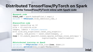 Distributed TensorFlow/PyTorch on Spark
Write TensorFlow/PyTorch inline with Spark code
#pyspark code
train_rdd = spark.hadoopFile(…).map(…)
dataset = TFDataset.from_rdd(train_rdd,…)
#tensorflow code
import tensorflow as tf
slim = tf.contrib.slim
images, labels = dataset.tensors
with slim.arg_scope(lenet.lenet_arg_scope()):
logits, end_points = lenet.lenet(images, …)
loss = tf.reduce_mean(tf.losses.sparse_softmax_cross_entropy( 
logits=logits, labels=labels))
#distributed training on Spark
optimizer = TFOptimizer.from_loss(loss, Adam(…))
optimizer.optimize(end_trigger=MaxEpoch(5))
Analytics Zoo API in blue
 