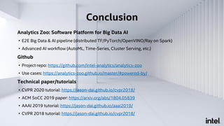 Analytics Zoo: Software Platform for Big Data AI
• E2E Big Data & AI pipeline (distributed TF/PyTorch/OpenVINO/Ray on Spark)
• Advanced AI workflow (AutoML, Time-Series, Cluster Serving, etc.)
Github
• Project repo: https://github.com/intel-analytics/analytics-zoo
• Use cases: https://analytics-zoo.github.io/master/#powered-by/
Technical paper/tutorials
• CVPR 2020 tutorial: https://jason-dai.github.io/cvpr2018/
• ACM SoCC 2019 paper: https://arxiv.org/abs/1804.05839
• AAAI 2019 tutorial: https://jason-dai.github.io/aaai2019/
• CVPR 2018 tutorial: https://jason-dai.github.io/cvpr2018/
Conclusion
 