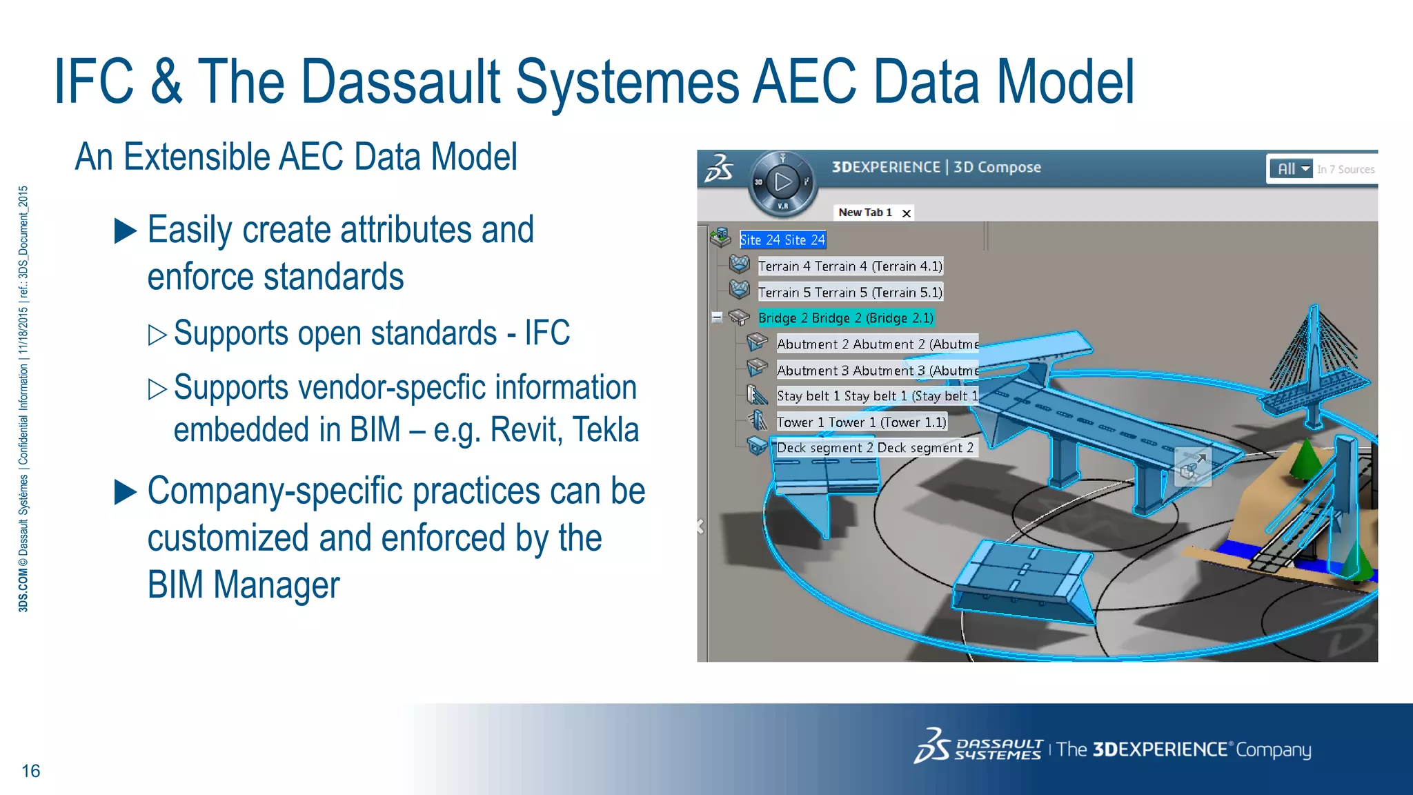 16
3DS.COM©DassaultSystèmes|ConfidentialInformation|11/18/2015|ref.:3DS_Document_2015
IFC & The Dassault Systemes AEC Data Model
An Extensible AEC Data Model
 Easily create attributes and
enforce standards
 Supports open standards - IFC
 Supports vendor-specfic information
embedded in BIM – e.g. Revit, Tekla
 Company-specific practices can be
customized and enforced by the
BIM Manager
 