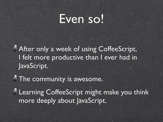 Even so!

After only a week of using CoffeeScript,
I felt more productive than I ever had in
JavaScript.
The community is awesome.
Learning CoffeeScript might make you think
more deeply about JavaScript.
 