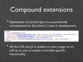 Compound extensions
Stylesheets and JavaScripts are automatically
concatenated by Sprockets 2, even in development:




All the CSS and JS is loaded on every page, so it’s
still up to you to isolate controller-speciﬁc
functionality.
 