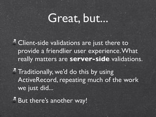 Great, but...
Client-side validations are just there to
provide a friendlier user experience. What
really matters are server-side validations.
Traditionally, we’d do this by using
ActiveRecord, repeating much of the work
we just did...
But there’s another way!
 
