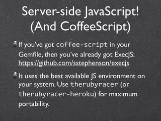 Server-side JavaScript!
  (And CoffeeScript)
If you’ve got coffee‐script in your
Gemﬁle, then you’ve already got ExecJS:
https://github.com/sstephenson/execjs
It uses the best available JS environment on
your system. Use therubyracer (or
therubyracer‐heroku) for maximum
portability.
 