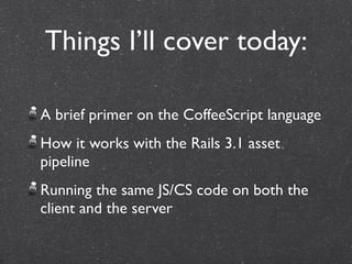 Things I’ll cover today:

A brief primer on the CoffeeScript language
How it works with the Rails 3.1 asset
pipeline
Running the same JS/CS code on both the
client and the server
 
