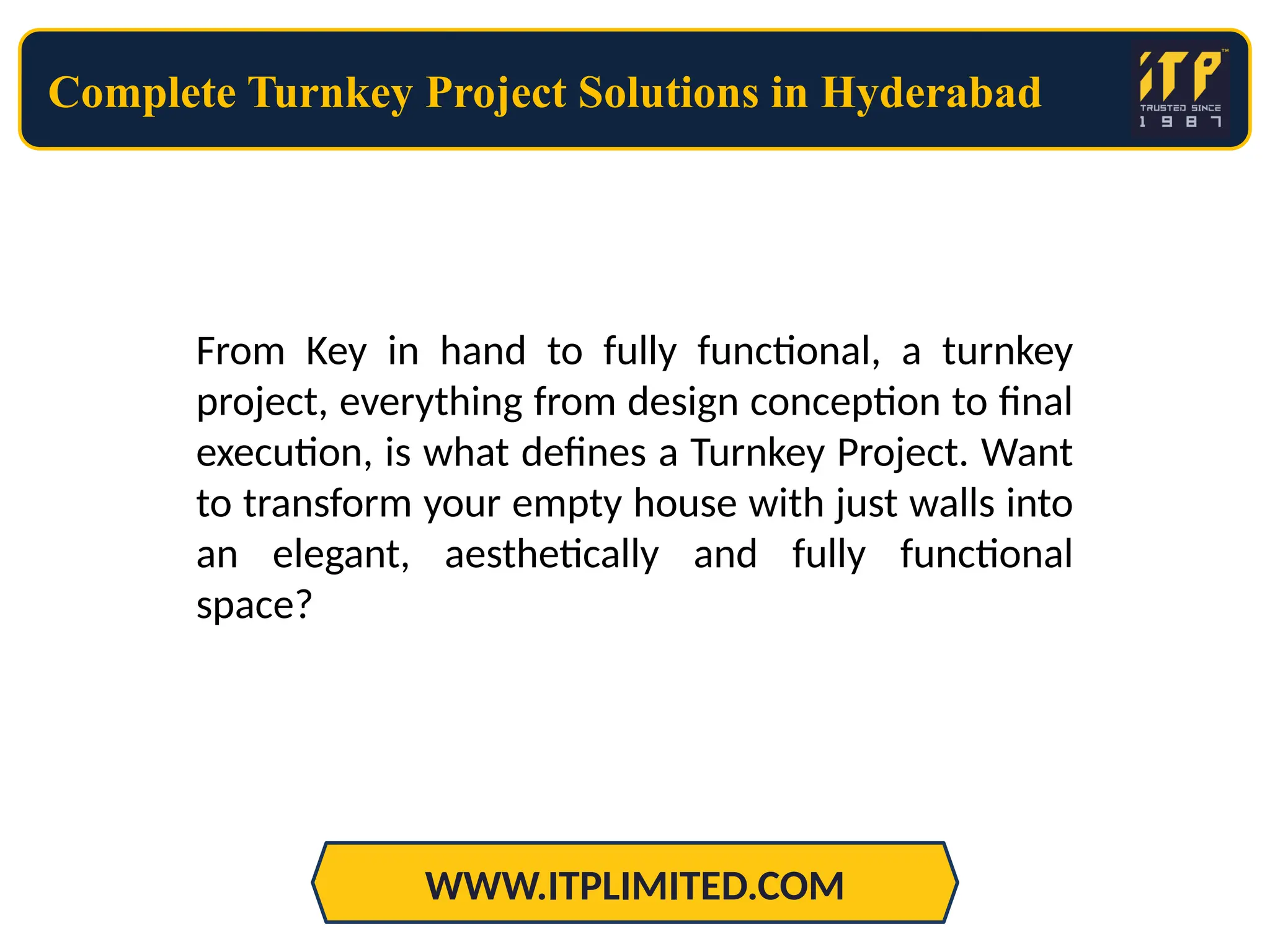 Complete Turnkey Project Solutions in Hyderabad
WWW.ITPLIMITED.COM
From Key in hand to fully functional, a turnkey
project, everything from design conception to final
execution, is what defines a Turnkey Project. Want
to transform your empty house with just walls into
an elegant, aesthetically and fully functional
space?
 